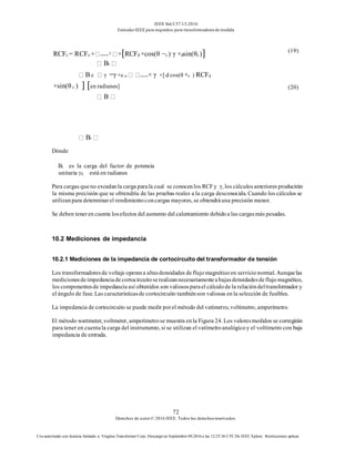 IEEE Std C57.13-2016
EstándarIEEE para requisitos para transformadoresde medida
72
Derechos de autor© 2016 IEEE. Todos los derechosreservados.
Uso autorizado con licencia limitado a: Virginia Transformer Corp. Descargó en Septiembre 09,2016 a las 12:25:36 UTC De IEEE Xplore. Restricciones aplicar.
B
Bt
Dónde
Bt es la carga del factor de potencia
unitaria γd está en radianes
Para cargas queno excedanla carga parala cual se conocenlos RCFy γ, los cálculosanteriores producirán
la misma precisión que se obtendría de las pruebas reales a la carga desconocida. Cuando los cálculos se
utilizanpara determinarel rendimientoconcargas mayores, se obtendráuna precisión menor.
Se deben teneren cuenta losefectos del aumento del calentamiento debidoa las cargasmás pesadas.
10.2 Mediciones de impedancia
10.2.1 Mediciones de la impedancia de cortocircuito del transformador de tensión
Los transformadoresde voltaje operana altasdensidades deflujomagnéticoen servicionormal. Aunquelas
medicionesdeimpedanciadecortocircuitoserealizannecesariamenteabajasdensidadesdeflujomagnético,
los componentesde impedancia así obtenidos son valiososparael cálculode la relacióndeltransformador y
el ángulo de fase. Las característicasde cortocircuito tambiénson valiosas enla selección de fusibles.
La impedancia de cortocircuito se puede medir porel método del vatímetro, voltímetro, amperímetro.
El método wattmeter, voltmeter, amperímetrose muestra enla Figura 24. Los valoresmedidos se corregirán
para tener en cuentala carga del instrumento, si se utilizan el vatímetroanalógicoy el voltímetro con baja
impedancia de entrada.
RCFc = RCFo + c ×[RCFd ×cos(θ −c ) γ ×dsin(θc)]
Bt
(19)
B c γ =γ +c o × γ ×[ d cos(θ +c ) RCFd
×sin(θ c ) ] [en radianes] (20)
 