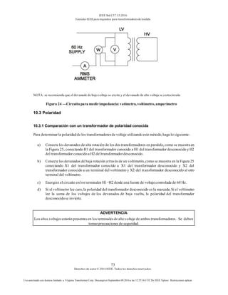 IEEE Std C57.13-2016
EstándarIEEE para requisitos para transformadoresde medida
73
Derechos de autor© 2016 IEEE. Todos los derechosreservados.
Uso autorizado con licencia limitado a: Virginia Transformer Corp. Descargó en Septiembre 09,2016 a las 12:25:36 UTC De IEEE Xplore. Restricciones aplicar.
NOTA: se recomienda que el devanado de bajo voltaje se excite y el devanado de alto voltaje se cortocircuite
Figura 24 —Circuitopara medirimpedancia:vatímetro, voltímetro, amperímetro
10.3 Polaridad
10.3.1 Comparación con un transformador de polaridad conocida
Para determinar la polaridadde los transformadoresde voltaje utilizandoeste método, haga lo siguiente:
a) Conecte los devanados de alta rotación de los dos transformadores en paralelo, como se muestraen
la Figura 25, conectando H1 del transformador conocido a H1 del transformador desconocido y H2
del transformador conocidoa H2 del transformadordesconocido.
b) Conecte los devanados de baja rotación a través de un voltímetro, como se muestra en la Figura 25
conectando X1 del transformador conocido a X1 del transformador desconocido y X2 del
transformador conocido a un terminal del voltímetro y X2 del transformador desconocido al otro
terminal del voltímetro.
c) Energize el circuito enlos terminales H1−H2 desde unafuente de voltajecontrolada de 60 Hz.
d) Si el voltímetro lee cero, la polaridad del transformador desconocido es la marcada. Si el voltímetro
lee la suma de los voltajes de los devanados de baja vuelta, la polaridad del transformador
desconocidose invierte.
ADVERTENCIA
Los altos voltajes estaránpresentesen los terminalesde altovoltaje de ambostransformadores. Se deben
tomar precauciones de seguridad.
 