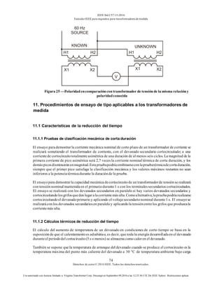 IEEE Std C57.13-2016
EstándarIEEE para requisitos para transformadoresde medida
74
Derechos de autor© 2016 IEEE. Todos los derechosreservados.
Uso autorizado con licencia limitado a: Virginia Transformer Corp. Descargó en Septiembre 09,2016 a las 12:25:36 UTC De IEEE Xplore. Restricciones aplicar.
Figura 25 —Polaridadencomparacióncontransformador de tensiónde la misma relacióny
polaridadconocida
11. Procedimientos de ensayo de tipo aplicables a los transformadores de
medida
11.1 Características de la reducción del tiempo
11.1.1 Pruebas de clasificación mecánica de corta duración
El ensayo parademostrar la corriente mecánica nominal de corto plazo de un transformador de corriente se
realizará sometiendo el transformador de corriente, con el devanado secundario cortocircuitado; a una
corrientede cortocircuitototalmenteasimétrica de una duración de al menos seis ciclos. La magnitud de la
primera corriente de pico asimétrica será 2,7 veces la corriente nominal térmica de corta duración, y los
demáspicosdisminuiránenmagnitud.Estapruebapodrácombinarseconlapruebatérmicadecortaduración,
siempre que el primer pico satisfaga la clasificación mecánica y los valores máximos restantes no sean
inferiores a la potenciatérmicadurante la duraciónde la prueba.
El ensayopara demostrarla capacidad mecánica decortocircuitode un transformadorde tensiónse realizará
con tensiónnominal mantenidaen el primariodurante1 s con los terminalessecundarios cortocircuitados.
El ensayo se realizará con los devanados secundarios en paralelo si hay varios devanados secundarios y
cortocircuitandolosgrifosquedenlugaralacorrientemásalta.Comoalternativa,lapruebapodríarealizarse
cortocircuitandoel devanadoprimario y aplicando el voltajesecundarionominal durante1 s. El ensayose
realizarácon los devanados secundariosen paraleloy aplicandola tensiónentrelos grifos que produzcala
corrientemás alta.
11.1.2 Cálculos térmicos de reducción del tiempo
El cálculo del aumento de temperatura de un devanado en condiciones de corto tiempo se basa en la
suposiciónde que el calentamientoes adiabático, es decir, que toda la energía desarrolladaen el devanado
duranteel períododel cortocircuito(5 s o menos) se almacena como caloren el devanado.
También se supone que la temperatura de arranque del devanado cuando se produce el cortocircuito es la
temperatura máxima del punto más caliente del devanado a 30 °C de temperatura ambiente bajo carga
 