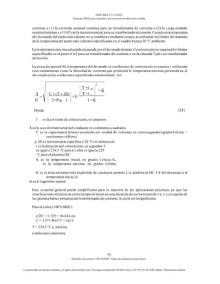 IEEE Std C57.13-2016
EstándarIEEE para requisitos para transformadoresde medida
75
Derechos de autor© 2016 IEEE. Todos los derechosreservados.
Uso autorizado con licencia limitado a: Virginia Transformer Corp. Descargó en Septiembre 09,2016 a las 12:25:36 UTC De IEEE Xplore. Restricciones aplicar.
continua a (1) la corriente nominal continua para un transformador de corriente o (2) la carga estándar
nominalmáximayel110%delatensiónnominalparauntransformadordetensión.Cuandoestatemperatura
del devanado del punto más caliente no se establezca mediante ensayo, se utilizarán los límites del aumento
de la temperatura delpuntomás caliente(especificados en el cuadro4) para30 °C ambiente.
La temperaturamáximacalculadaalcanzada por el devanadoduranteel cortocircuito no superarálos límites
especificados en el punto 6.6.2 para un transformador de corriente o en la cláusula 7 para un transformador
de tensión.
La ecuacióngeneral de la temperaturadel devanado en condicionesde cortocircuitose expresay utilizamás
convenientemente como la densidad de corriente que producirá la temperatura máxima permitida en el
devanadoen las condicionesespecificadasanteriormente. Así
(21)
I es la corriente de cortocircuito, en amperios
A es la sección transversal delconductor en centímetros cuadrados
C es la capacitancia térmica promedio por unidad de volumen, en vatiossegundos/(grados Celsius ×
centímetros cúbicos)
ρ 20 es la resistencia específica a 20 °C en ohmios-cm
t es la duracióndel cortocircuito, en segundos T
es igual a 234.5 °C para el cobre es iguala 225
°C para el aluminioEC
θs es la temperatura inicial, en grados Celsius θm
es la temperatura máxima, en grados Celsius
K es la relación entre toda la pérdida de conductor parásito y la pérdida de DC I2R del devanado a la
temperatura inicial, θs
ln es el logaritmo natural
Esta ecuación general puede simplificarse para la mayoría de las aplicaciones prácticas, ya que las
clasificacionestérmicasde corto tiempose basan en una duración de cortocircuitode 1 s, y a excepción de
las grandes barras primarias del transformador de corriente, K suele serinsignificante.
Para el cobre (100% SIGC):
ρ 20 = 1.725 × 10-6 Ω cm
C = 3,575 Ws/(°C × cm3)
T = 234,5 °C y, para las
condiciones anteriores,
2
m
s
20
T
K
T
Y
o
C (T 20)
E
n
2 K
t 1
U
n
+i
+
+i
+
×
= ×
×P× +
Dónde
 