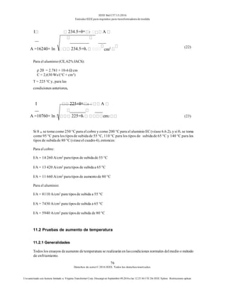 IEEE Std C57.13-2016
EstándarIEEE para requisitos para transformadoresde medida
76
Derechos de autor© 2016 IEEE. Todos los derechosreservados.
Uso autorizado con licencia limitado a: Virginia Transformer Corp. Descargó en Septiembre 09,2016 a las 12:25:36 UTC De IEEE Xplore. Restricciones aplicar.
I 234.5+θm 2 A
A =16240× ln 234.5+θs cm2 (22)
Para el aluminio(CE, 62% IACS):
ρ 20 = 2.781 × 10-6 Ω cm
C = 2,630 Ws/(°C × cm3)
T = 225 °C y, para las
condiciones anteriores,
I 225+θm 2 A
A =10760× ln 225+θs cm2 (23)
Si θ m se toma como 250 °C para el cobre y como 200 °C para el aluminio EC (véase 6.6.2), y si θs se toma
como 95 °C para los tiposde subidade 55 °C, 110 °C para los tipos de subidade 65 °C y 140 °C para los
tipos de subidade 80 °C (véaseel cuadro4), entonces:
Para el cobre:
I/A = 14 260 A/cm2 paratipos de subidade 55 °C
I/A = 13 420 A/cm2 paratipos de subidaa 65 °C
I/A = 11 660 A/cm2 paratipos de aumentode 80 °C
Para el aluminio:
I/A = 8110 A/cm2 para tiposde subida a 55 °C
I/A = 7430 A/cm2 para tiposde subida a 65 °C
I/A = 5940 A/cm2 para tiposde subida de 80 °C
11.2 Pruebas de aumento de temperatura
11.2.1 Generalidades
Todos los ensayos deaumento detemperatura se realizaránen lascondiciones normales delmedio o método
de enfriamiento.
 