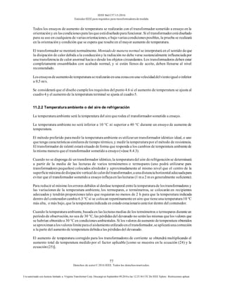 IEEE Std C57.13-2016
EstándarIEEE para requisitos para transformadoresde medida
77
Derechos de autor© 2016 IEEE. Todos los derechosreservados.
Uso autorizado con licencia limitado a: Virginia Transformer Corp. Descargó en Septiembre 09,2016 a las 12:25:36 UTC De IEEE Xplore. Restricciones aplicar.
Todos los ensayos de aumento de temperatura se realizarán con el transformador sometido a ensayo en la
orientacióny en lascondicionespara lasqueestádiseñadoparafuncionar. Si el transformadorestádiseñado
para su uso en cualquiera de variasorientaciones, o bajo variascondicionesposibles, la prueba se realizará
en la orientacióny condición que se espera que resulteen el mayor aumento de temperatura.
El transformador se montará normalmente. Montadode manera normal se interpretará en el sentido deque
la disipación de calor debida a la conduccióny la radiación no debe verse sustancialmente influenciadapor
una transferencia de calor anormal hacia o desde los objetos circundantes. Los transformadores deben estar
completamente ensamblados con acabado normal, y si están llenos de aceite, deben llenarse al nivel
recomendado.
Losensayosdeaumentodetemperaturaserealizaránenunazonaconunavelocidaddelvientoigualoinferior
a 0,5 m/s.
Se considerará que el diseño cumplelos requisitos del punto 4.6 si el aumento de temperatura se ajusta al
cuadro4 y el aumentode la temperatura terminal se ajusta al cuadro5.
11.2.2 Temperaturaambiente o del aire de refrigeración
La temperaturaambiente será la temperatura del airequerodea el transformadorsometido a ensayo.
La temperatura ambiente no será inferior a 10 °C ni superior a 40 °C durante un ensayo de aumento de
temperatura.
El método preferido paramedir la temperaturaambiente es utilizarun transformador idéntico ideal, o uno
que tenga característicassimilaresde tiempo térmico, y medir la temperaturapor el método de resistencia.
El transformador de ralentí estarásituado de forma que responda a los cambios de temperatura ambientede
la misma manera queel transformador sometidoa ensayo(véase 8.4.3).
Cuando no se disponga de untransformador idéntico, la temperaturadel aire derefrigeraciónse determinará
a partir de la media de las lecturas de varios termómetros o termopares (uno podrá utilizarse para
transformadores pequeños) colocados alrededor y aproximadamente al mismo nivel que el centro de la
superficiemáximadedisipaciónverticaldecalordeltransformador,aunadistanciahorizontaladecuadapara
evitar que el transformador sometidoa ensayoinfluyaen laslecturas (1 m a 2 m es generalmente suficiente).
Para reducir al mínimo loserrores debidos al desfase temporal entrela temperaturade lostransformadores y
las variaciones de la temperatura ambiente, los termopares, o termómetros, se colocarán en recipientes
adecuados y tendrán proporciones tales que requieran no menos de 2 h para que la temperatura indicada
dentro del contenedorcambie6.3 °C si se colocan repentinamenteen aire que tieneuna temperatura10 °C
más alta, o más bajo, que la temperaturaindicada en estadoestacionarioanterior dentro del contenedor.
Cuando la temperaturaambiente, basadaen las lecturasmedias de los termómetros o termopares duranteun
períodode observación, no sea de 30 °C, las pérdidasdel devanado no seránlas mismas quelos valores que
se habrían obtenidoa 30 °C en condicionesambientales. Si los valores deaumento detemperatura obtenidos
seaproximanalosvaloreslímiteparaelaislamientoutilizadoeneltransformador,seaplicaráunacorrección
a la parte del aumentode temperatura debidaa las pérdidasdel devanado.
El aumento de temperatura corregido para los transformadores de corriente se obtendrá multiplicando el
aumento total de temperatura medido por el factor aplicable [como se muestra en la ecuación (24) y la
ecuación(25)].
 