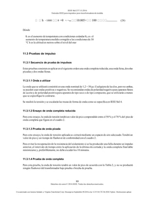 IEEE Std C57.13-2016
EstándarIEEE para requisitos para transformadoresde medida
80
Derechos de autor© 2016 IEEE. Todos los derechosreservados.
Uso autorizado con licencia limitado a: Virginia Transformer Corp. Descargó en Septiembre 09,2016 a las 12:25:36 UTC De IEEE Xplore. Restricciones aplicar.
h −1000 θ =θ × −rm 10.005× 100 (28)
Dónde
θr es el aumento detemperaturaconcondiciones estándar θm es el
aumento detemperaturamedidocorregidoa las condicionesde 30
°C h es la altituden metros sobre el nivel del mar
11.3 Pruebas de impulso
11.3.1 Secuencia de prueba de impulsos
Estaspruebasconsistenenaplicarenelsiguienteordenunaondacompletareducida,unaondallena,dosolas
picadas y dos ondas llenas.
11.3.1.1 Onda a utilizar
La onda quese utilizaráconsistirá enuna onda nominal de 1,2× 50μs. Cualquierade lasdos, perono ambas,
se pueden usarondas positivas o negativas. Se recomiendanondasdepolaridadnegativapara aparatos llenos
de aceitey de polaridad positivapara aparatosde tipo seco o de tipo compuesto, que se utilizarán a menos
que se especifiquelo contrario.
Se medirá la tensión y se escalaránlas trazas de forma de ondacomo se especificaen IEEE Std 4.
11.3.1.2 Ensayo de onda completa reducida
Para este ensayo, la ondade tensión tendráun valor depicocomprendido entre el 50% y el 70 % del picode
onda completa que figura en el cuadro 2.
11.3.1.3 Prueba de onda picada
Para este ensayo, la onda de tensión aplicadase cortarámediante un espacio de aire adecuado. Tendrá un
valor de picoy un tiempo de flashover de conformidadconel cuadro 2.
Para evitar la recuperación de la resistencia del aislamiento si se ha producido unafalla durante un impulso
anterior, el intervalo de tiempo entre la aplicación de la última ola cortada y la onda completa final debe
minimizarse y, preferiblemente, no debeexcederlos 10 minutos.
11.3.1.4 Prueba de onda completa
Para esta prueba, la onda de tensión tendrá un valor de pico de acuerdocon la Tabla 2, y no se producirá
ningún flashover del transformador bajo prueba o brecha de prueba.
 