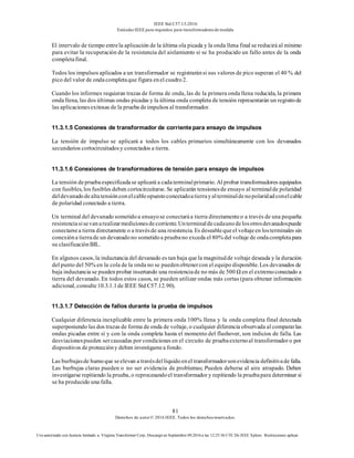 IEEE Std C57.13-2016
EstándarIEEE para requisitos para transformadoresde medida
81
Derechos de autor© 2016 IEEE. Todos los derechosreservados.
Uso autorizado con licencia limitado a: Virginia Transformer Corp. Descargó en Septiembre 09,2016 a las 12:25:36 UTC De IEEE Xplore. Restricciones aplicar.
El intervalo de tiempo entrela aplicación de la última ola picada y la onda llena final se reducirá al mínimo
para evitar la recuperación de la resistencia del aislamiento si se ha producido un fallo antes de la onda
completafinal.
Todos los impulsos aplicados a un transformador se registraránsi sus valores de pico superan el 40 % del
pico del valor de ondacompletaque figura enel cuadro2.
Cuando los informes requieran trazas de forma de onda, las de la primera onda llena reducida, la primera
onda llena, las dos últimas ondas picadas y la última onda completa de tensión representarán un registrode
las aplicacionesexitosas de la prueba deimpulsos al transformador.
11.3.1.5 Conexiones de transformador de corrientepara ensayo de impulsos
La tensión de impulso se aplicará a todos los cables primarios simultáneamente con los devanados
secundarios cortocircuitadosy conectados a tierra.
11.3.1.6 Conexiones de transformadores de tensión para ensayo de impulsos
La tensión depruebaespecificadase aplicará a cadaterminalprimario. Al probar transformadores equipados
con fusibles, los fusibles deben cortocircuitarse. Se aplicarán tensionesde ensayo al terminalde polaridad
deldevanadodealtatensiónconelcableopuestoconectadoatierrayalterminaldenopolaridadconelcable
de polaridad conectado a tierra.
Un terminal del devanado sometidoa ensayose conectaráa tierra directamenteo a través de una pequeña
resistenciasisevanarealizarmedicionesdecorriente.Unterminaldecadaunodelosotrosdevanadospuede
conectarsea tierra directamente o a travésde una resistencia. Es deseablequeel voltajeen losterminales sin
conexióna tierrade un devanadono sometidoa pruebano exceda el 80% del voltaje de ondacompletapara
su clasificaciónBIL.
En algunos casos, la inductancia del devanado es tan baja que la magnitudde voltaje deseada y la duración
del punto del 50% en la cola de la onda no se puedenobtenercon el equipo disponible. Los devanados de
baja inductancia se puedenprobar insertando una resistenciade no más de 500 Ω en el extremoconectado a
tierra del devanado. En todos estos casos, se pueden utilizar ondas más cortas (para obtener información
adicional, consulte10.3.1.1de IEEE Std C57.12.90).
11.3.1.7 Detección de fallos durante la prueba de impulsos
Cualquier diferencia inexplicable entre la primera onda 100% llena y la onda completa final detectada
superponiendo las dos trazas de forma de onda de voltaje, o cualquier diferencia observada al compararlas
ondas picadas entre sí y con la onda completa hasta el momento del flashover, son indicios de falla. Las
desviacionespueden sercausadas por condiciones en el circuito de pruebaexternoal transformadoro por
dispositivos de proteccióny deben investigarsea fondo.
Las burbujasde humoque seelevan a travésdellíquidoenel transformadorsonevidencia definitivade falla.
Las burbujas claras pueden o no ser evidencia de problemas; Pueden deberse al aire atrapado. Deben
investigarse repitiendo la prueba, o reprocesandoel transformador y repitiendo la pruebapara determinar si
se ha producido una falla.
 