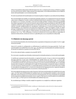 IEEE Std C57.13-2016
EstándarIEEE para requisitos para transformadoresde medida
82
Derechos de autor© 2016 IEEE. Todos los derechosreservados.
Uso autorizado con licencia limitado a: Virginia Transformer Corp. Descargó en Septiembre 09,2016 a las 12:25:36 UTC De IEEE Xplore. Restricciones aplicar.
Al hacerlapruebadeondapicada,lafalladelespaciodecorte,ocualquierparteexterna,enflashover,aunque
las trazasdeformadeondade voltaje muestran unaondapicada, esunaindicacióndefinitiva deun flashover
dentro del transformador o en el circuitode prueba.
El ruidoinusualdentrodeltransformadorenelinstantedeaplicarelimpulsoesunaindicacióndeproblemas.
Para transformadoresde medidaconaislamientograduadocapacitivo, la comparación detrazasde formade
ondaactualesobligatoria.Cuandoseutilizaelmétododedeteccióndecorrientedetierra,semidelacorriente
de impulso en el extremo conectado a tierra del devanado probado. Cualquier diferencia inexplicable
detectadaalsuperponerlasdostrazasdeformadeondaactualdelasprimeraspruebasdeonda100%deonda
completay última de onda completa puede ser una indicación de falla. Las desviaciones en las formas de
onda de corriente también pueden ser causadas por condiciones en el circuito de prueba externo a los
transformadores, o por dispositivos de protección incorporados, y deben investigarse a fondo. Es difícil
proteger completamente el circuito de medición de la influencia del alto voltaje del generador de impulsos,
y con frecuencia se recogen algunos voltajes parásitos que pueden producir un registro errático para los
primeros 1 μs o 2 μs. Tales influencias, si ocurren al comienzo de la ola actual, deben ser ignoradas. El
método de detecciónde corrientede tierrano es aplicable parasu uso con pruebas de ondapicada.
11.4 Medición de descarga parcial
Las tensionesdepretensiónydeextinciónprescritasseajustaránalodispuestoenelcuadro21u8.6.2,según
la tensiónnominal.
Antes de la prueba, la configuración se calibrará para la medición de descarga parcial de 10 pC para
transformadores de medida llenos de aceite o gas, y de 50 pC para transformadores de medida de tiposeco.
El método de mediciónse ajustaráa la norma IEC 60270.
El nivel de ruido de fondo se ajustará a la normaIEC 60270.
Si es necesario,sepuedenusarelectrodosexternosparalosterminalesprimariosylatierradeltransformador.
A medida que aumenta la tensión de prueba, se registrará la tensión a la que se detecta la intensidad de
descarga parcial de 10 pC para transformadores de medida llenos de aceite o gas, y 50 pC para
transformadores de medida de tiposeco (es decir, la tensión de inicio de descarga parcial). A continuación,
se aumentará la tensión de ensayo hasta que alcance el nivel de tensión de pretensado, que se mantendrá
durantetodo el tiempode conformidad con el cuadro 20. Posteriormente, la tensiónde ensayose reduciráal
nivel de tensión de extinción prescritoy se mantendrá durante un período de 30 s dentro del cual se medirá
la intensidad de descarga parcial. La tensión de extinción de descarga parcial real se registrará durante la
reducción de la tensiónde pretensadoa la tensiónde extinción prescrita. 16
Si la intensidaddedescargaparcialexcedeellímitede10pCparatransformadoresdemedidallenosdeaceite
o gas, y de 50 pC para transformadores de medida de tipo seco, la pruebapuedeextenderse, a discreción del
fabricante, hasta10 minutosal nivel de tensiónde extinción prescrito. El ensayofinalizará si la intensidad
dedescargaparcialmedidahadisminuidoamenosoiguala10pC paralostransformadoresdemedidallenos
de aceite o gas, y a 50 pC para los transformadoresde medidade tiposeco.
Se considerará que el dibujo o modelo cumple losrequisitossi se cumplenlas condiciones siguientes:
16
La intensidad de descarga parcialpuede medirse a medida que el voltaje de prueba se reduce del nivel de voltaje de soporte de
frecuencia de potencia.
 