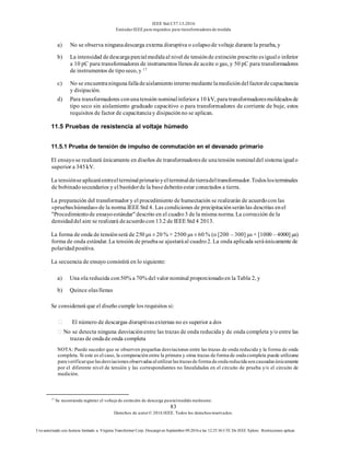 IEEE Std C57.13-2016
EstándarIEEE para requisitos para transformadoresde medida
83
Derechos de autor© 2016 IEEE. Todos los derechosreservados.
Uso autorizado con licencia limitado a: Virginia Transformer Corp. Descargó en Septiembre 09,2016 a las 12:25:36 UTC De IEEE Xplore. Restricciones aplicar.
a) No se observa ningunadescarga externa disruptiva o colapsode voltaje durante la prueba, y
b) La intensidad dedescargaparcialmedidaal nivel de tensiónde extinción prescrito esigualo inferior
a 10 pC para transformadores de instrumentos llenos de aceite o gas, y 50 pC para transformadores
de instrumentos de tiposeco, y 17
c) No se encuentraningunafalladeaislamientointernomediantelamedicióndelfactordecapacitancia
y disipación.
d) Para transformadores conunatensión nominalinferiora 10 kV, para transformadoresmoldeadosde
tipo seco sin aislamiento graduado capacitivo o para transformadores de corriente de buje, estos
requisitos de factor de capacitanciay disipaciónno se aplican.
11.5 Pruebas de resistencia al voltaje húmedo
11.5.1 Prueba de tensión de impulso de conmutación en el devanado primario
El ensayose realizará únicamente en diseños de transformadoresde unatensión nominaldel sistemaigualo
superior a 345kV.
La tensiónseaplicaráentreelterminalprimarioyelterminaldetierradeltransformador.Todoslosterminales
de bobinadosecundarios y el bastidorde la basedeberánestar conectados a tierra.
La preparación del transformador y el procedimiento de humectación se realizarán de acuerdocon las
«pruebashúmedas»de la norma IEEE Std 4. Las condiciones de precipitaciónseránlas descritas enel
"Procedimientode ensayoestándar" descrito en el cuadro3 de la misma norma. La corrección de la
densidaddel aire se realizará deacuerdocon 13.2 de IEEE Std 4 2013.
La forma de onda de tensiónserá de 250 μs ± 20 % × 2500 μs ± 60 % (o [200 – 300] μs × [1000 – 4000] μs)
forma de onda estándar. La tensión de pruebase ajustaráal cuadro2. La onda aplicada seráúnicamente de
polaridadpositiva.
La secuencia de ensayo consistirá en lo siguiente:
a) Una ola reducida con50% a 70% del valor nominal proporcionadoen la Tabla 2, y
b) Quince olasllenas
Se considerará que el diseño cumple los requisitos si:
El número de descargas disruptivasexternas no es superior a dos
No se detecta ninguna desviaciónentre las trazas de onda reduciday de onda completa y/o entre las
trazas de ondade onda completa
NOTA: Puede suceder que se observen pequeñas desviaciones entre las trazas de onda reducida y la forma de onda
completa. Si este es el caso, la comparación entre la primera y otras trazas de forma de onda completa puede utilizarse
para verificarque lasdesviacionesobservadasalutilizarlastrazasde forma de onda reducida son causadasúnicamente
por el diferente nivel de tensión y las correspondientes no linealidades en el circuito de prueba y/o el circuito de
medición.
17
Se recomienda registrar el voltaje de extinción de descarga parcialmedido realmente.
 