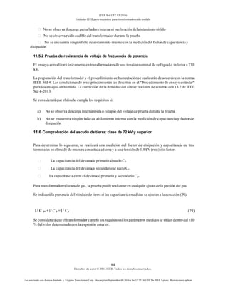 IEEE Std C57.13-2016
EstándarIEEE para requisitos para transformadoresde medida
84
Derechos de autor© 2016 IEEE. Todos los derechosreservados.
Uso autorizado con licencia limitado a: Virginia Transformer Corp. Descargó en Septiembre 09,2016 a las 12:25:36 UTC De IEEE Xplore. Restricciones aplicar.
No se observa descarga perturbadorainterna ni perforación delaislamientosólido
No se observa ruidoaudibledel transformadordurantela prueba
No se encuentra ningúnfallo de aislamiento internoconla medición del factor de capacitanciay
disipación
11.5.2 Prueba de resistencia de voltaje de frecuencia de potencia
El ensayo se realizaráúnicamente en transformadoresde una tensiónnominal de red igual o inferior a 230
kV.
La preparación del transformador y el procedimiento de humectaciónse realizarán de acuerdo con la norma
IEEE Std 4. Las condicionesde precipitación serán las descritas en el "Procedimientode ensayoestándar"
para los ensayosen húmedo. La corrección de la densidaddel aire se realizará de acuerdo con 13.2de IEEE
Std 4-2013.
Se considerará que el diseño cumple los requisitos si:
a) No se observa descarga interrumpidao colapso del voltaje de pruebadurantela prueba
b) No se encuentra ningún fallo de aislamiento interno con la medición de capacitancia y factor de
disipación
11.6 Comprobación del escudo de tierra: clase de 72 kV y superior
Para determinar lo siguiente, se realizará una medición del factor de disipación y capacitancia de tres
terminales enel modo de muestra conectadaa tierray a una tensión de 1,0 kV (rms)o inferior:
La capacitanciadel devanado primarioal suelo Cp
La capacitanciadel devanado secundarioal suelo Cs
La capacitanciaentre el devanadoprimario y secundarioCps
Para transformadoresllenos de gas, la pruebapuederealizarseen cualquier ajustede la presión del gas.
Se indicará la presencia delblindajede tierrasi las capacitanciasmedidas se ajustana la ecuación (29).
1/ C ps +1/ C p =1/ Cs (29)
Se consideraráqueel transformador cumplelos requisitossi losparámetros medidosse sitúandentrodel±10
% del valor determinadocon la expresión anterior.
 