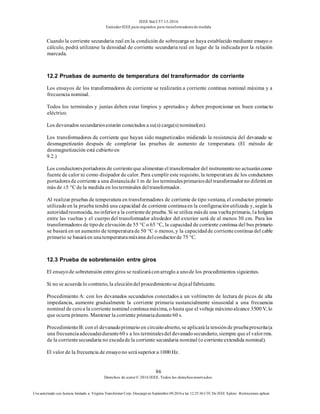 IEEE Std C57.13-2016
EstándarIEEE para requisitos para transformadoresde medida
86
Derechos de autor© 2016 IEEE. Todos los derechosreservados.
Uso autorizado con licencia limitado a: Virginia Transformer Corp. Descargó en Septiembre 09,2016 a las 12:25:36 UTC De IEEE Xplore. Restricciones aplicar.
Cuando la corriente secundaria real en la condición de sobrecarga se haya establecido mediante ensayo o
cálculo, podrá utilizarse la densidad de corriente secundaria real en lugar de la indicada por la relación
marcada.
12.2 Pruebas de aumento de temperatura del transformador de corriente
Los ensayos de los transformadores de corriente se realizarán a corriente continua nominal máxima y a
frecuencia nominal.
Todos los terminales y juntas deben estar limpios y apretados y deben proporcionar un buen contacto
eléctrico.
Los devanados secundariosestarán conectados a su(s) carga(s) nominal(es).
Los transformadores de corriente que hayan sido magnetizados midiendo la resistencia del devanado se
desmagnetizarán después de completar las pruebas de aumento de temperatura. (El método de
desmagnetización está cubiertoen
9.2.)
Los conductoresportadores de corrienteque alimentan el transformador del instrumentono actuaráncomo
fuente de calor ni como disipador de calor. Para cumplir este requisito, la temperatura de los conductores
portadoresde corriente a una distanciade 1 m de los terminalesprimariosdel transformadorno diferirá en
más de ±5 °C de la medida en losterminales deltransformador.
Al realizar pruebas de temperatura en transformadores de corriente de tipo ventana, el conductor primario
utilizadoen la prueba tendrá una capacidad de corriente continuaen la configuraciónutilizada y, según la
autoridadreconocida, noinferiora la corrientede prueba. Si se utiliza másde una vueltaprimaria, la holgura
entre las vueltas y el cuerpo del transformador alrededor del exterior será de al menos 30 cm. Para los
transformadores de tipode elevación de 55 °C o 65 °C, la capacidad de corriente continua del bus primario
se basará en un aumento de temperaturade 50 °C o menos, y la capacidadde corrientecontinua del cable
primario se basaráen unatemperaturamáxima delconductorde 75 °C.
12.3 Prueba de sobretensión entre giros
El ensayode sobretensión entregiros se realizaráconarreglo a unode los procedimientos siguientes.
Si no se acuerda lo contrario, la eleccióndel procedimientose dejaal fabricante.
Procedimiento A: con los devanados secundarios conectados a un voltímetro de lectura de picos de alta
impedancia, aumente gradualmente la corriente primaria sustancialmente sinusoidal a una frecuencia
nominal de ceroa la corriente nominal continuamáxima, o hasta que el voltaje máximoalcance 3500 V, lo
que ocurra primero. Mantener la corriente primariadurante60 s.
ProcedimientoB: con el devanadoprimario en circuitoabierto, se aplicarála tensiónde pruebaprescrita(a
una frecuenciaadecuada)durante60 s a los terminalesdel devanadosecundario, siempre que el valorrms.
de la corrientesecundaria no excedade la corriente secundaria nominal (o corrienteextendida nominal).
El valor de la frecuencia de ensayono serásuperior a 1000 Hz.
 