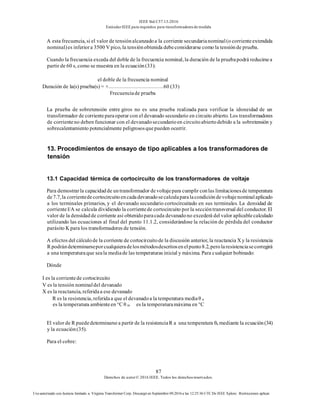 IEEE Std C57.13-2016
EstándarIEEE para requisitos para transformadoresde medida
87
Derechos de autor© 2016 IEEE. Todos los derechosreservados.
Uso autorizado con licencia limitado a: Virginia Transformer Corp. Descargó en Septiembre 09,2016 a las 12:25:36 UTC De IEEE Xplore. Restricciones aplicar.
A esta frecuencia, si el valor de tensiónalcanzadoa la corriente secundarianominal(o corrienteextendida
nominal)es inferiora 3500 V pico, la tensiónobtenida debeconsiderarse como la tensiónde prueba.
Cuando la frecuencia exceda del doble de la frecuencia nominal, la duración de la pruebapodrá reducirsea
partir de 60 s, como se muestra en la ecuación(33):
el doble de la frecuencia nominal
Duración de la(s) prueba(s) = × 60 (33)
Frecuenciade prueba
La prueba de sobretensión entre giros no es una prueba realizada para verificar la idoneidad de un
transformador de corrienteparaoperar con el devanado secundario en circuito abierto. Los transformadores
de corrienteno deben funcionar con el devanadosecundarioen circuitoabiertodebido a la sobretensión y
sobrecalentamiento potencialmente peligrososquepueden ocurrir.
13. Procedimientos de ensayo de tipo aplicables a los transformadores de
tensión
13.1 Capacidad térmica de cortocircuito de los transformadores de voltaje
Para demostrarla capacidadde untransformador devoltajepara cumplir conlas limitacionesde temperatura
de7.7,la corrientedecortocircuitoencadadevanadosecalculaparalacondicióndevoltajenominalaplicado
a los terminales primarios, y el devanado secundario cortocircuitado en sus terminales. La densidad de
corrienteI/A se calcula dividiendo la corrientede cortocircuito por la seccióntransversal del conductor. El
valor de la densidadde corriente así obtenidoparacada devanadono excederá del valor aplicablecalculado
utilizando las ecuaciones al final del punto 11.1.2, considerándose la relación de pérdida del conductor
parásito K para los transformadores de tensión.
A efectos del cálculode la corriente de cortocircuitode la discusión anterior, la reactancia X y la resistencia
R podrándeterminarseporcualquieradelosmétodosdescritosenelpunto8.2,perolaresistenciasecorregirá
a una temperaturaque seala mediade las temperaturas inicial y máxima. Para cualquier bobinado:
Dónde
I es la corrientede cortocircuito
V es la tensión nominaldel devanado
X es la reactancia, referidaa ese devanado
R es la resistencia, referidaa que el devanadoa la temperatura mediaθ a
es la temperatura ambienteen °C θ m es la temperaturamáxima en °C
El valor de R puededeterminarsea partir de la resistenciaR a una temperatura θa mediante la ecuación(34)
y la ecuación(35).
Para el cobre:
 