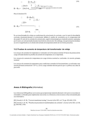 IEEE Std C57.13-2016
EstándarIEEE para requisitos para transformadoresde medida
88
Derechos de autor© 2016 IEEE. Todos los derechosreservados.
Uso autorizado con licencia limitado a: Virginia Transformer Corp. Descargó en Septiembre 09,2016 a las 12:25:36 UTC De IEEE Xplore. Restricciones aplicar.
cm2
225+θa
En un transformadorde voltaje en condiciones de cortocircuito, la corriente, y por lo tanto la densidadde
corriente, disminuirá durante el cortocircuito debido al cambio de resistencia con la temperatura del
devanado. El valor de la corriente de cortocircuito, segúnlo determinadopor el párrafoanterior, representa,
porlotanto,unvalorpromedioduranteelperíododecortocircuito.Sinembargo,estaaproximaciónintroduce
un error insignificanteen el cálculo del aumento detemperaturadentro de loslímites prescritos.
13.2 Pruebas de aumento de temperatura del transformador de voltaje
Los ensayos de aumento de temperatura se realizarán con la frecuencia nominal. El factor de potencia dela
carga utilizada durante las pruebas deaumento de temperatura noes importante.
Los ensayos de aumento de temperatura con carga térmica nominal se realizarán a la tensión primaria
nominal.
Los ensayos de aumento de temperatura, para condiciones normales de funcionamiento, se realizarána una
tensión primaria nominal del 110 % y con la carga estándar máxima para la que se publica una clase de
precisión.
Anexo A Bibliografía (informativa)
Las referencias bibliográficas sonrecursosque proporcionan material adicional o útil, pero no necesitanser
entendidoso utilizadospara implementar estanorma. La referenciaa estosrecursos se haceúnicamente para
uso informativo.
[B1] Arnold, A. H. M., "Current-transformertesting," Journal of the IEE, vol. 74, pp. 424-444, 1934.
[B2] Arnold, A. H. M., "Pruebas de precisión de transformadores de corriente", Journal of the IEE, vol. 68,
pp. 898-905, 1930.
(θ +θ am )
234.5+
R = R a + 234.5+θ a cm 2
Para el aluminioCE:
(34)
(i +θam )
225+
R = Ra + (35)
2 U
n
2 U
n
 