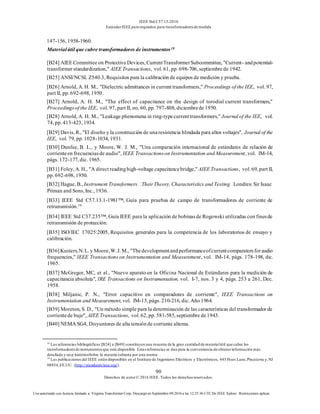 IEEE Std C57.13-2016
EstándarIEEE para requisitos para transformadoresde medida
90
Derechos de autor© 2016 IEEE. Todos los derechosreservados.
Uso autorizado con licencia limitado a: Virginia Transformer Corp. Descargó en Septiembre 09,2016 a las 12:25:36 UTC De IEEE Xplore. Restricciones aplicar.
147-156, 1958-1960.
Materialútil que cubre transformadores de instrumentos18
[B24] AIEE Committee on ProtectiveDevices, CurrentTransformerSubcommittee, "Current- andpotential-
transformer standardization," AIEE Transactions, vol. 61, pp. 698-706, septiembre de 1942.
[B25] ANSI/NCSL Z540.3, Requisitos para la calibración de equipos de medición y prueba.
[B26] Arnold, A. H. M., "Dielectric admittances in current transformers," Proceedings of the IEE, vol. 97,
part II, pp. 692-698, 1950.
[B27] Arnold, A. H. M., "The effect of capacitance on the design of torodial current transformers,"
Proceedingsof the IEE, vol. 97, part II, no. 60, pp. 797-808, diciembrede 1950.
[B28] Arnold, A. H. M., "Leakage phenomena in ring-typecurrenttransformers," Journal of the IEE, vol.
74, pp. 413-423, 1934.
[B29] Davis, R., "El diseño y la construcción de unaresistencia blindada para altos voltajes", Journal of the
IEE, vol. 79, pp. 1028-1034, 1931.
[B30] Dunfee, B. L., y Moore, W. J. M., "Una comparación internacional de estándares de relación de
corrienteen frecuenciasde audio", IEEE Transactionson Instrumentation and Measurement, vol. IM-14,
págs. 172-177, dic. 1965.
[B31] Foley, A. H., "A direct readinghigh-voltage capacitancebridge," AIEE Transactions, vol. 69, part II,
pp. 692-698, 1950.
[B32] Hague, B., Instrument Transformers TheirTheory, Characteristics and Testing. Londres: Sir Isaac
Pitman and Sons, Inc., 1936.
[B33] IEEE Std C57.13.1-1981™, Guía para pruebas de campo de transformadores de corriente de
retransmisión.19
[B34] IEEE Std C37.235™, Guía IEEE para la aplicación de bobinasde Rogowski utilizadas con finesde
retransmisión de protección.
[B35] ISO/IEC 17025:2005, Requisitos generales para la competencia de los laboratorios de ensayo y
calibración.
[B36]Kusters,N.L. y Moore,W.J. M., "Thedevelopmentandperformanceofcurrentcomparatorsforaudio
frequencies," IEEE Transactions on Instrumentation and Measurement, vol. IM-14, págs. 178-198, dic.
1965.
[B37] McGregor, MC, et al., "Nuevo aparato en la Oficina Nacional de Estándares para la medición de
capacitancia absoluta", IRE Transactions on Instrumentation, vol. I-7, nos. 3 y 4, págs. 253 a 261, Dec.
1958.
[B38] Miljanic, P. N., "Error capacitivo en comparadores de corriente", IEEE Transactions on
Instrumentation and Measurement, vol. IM-13, págs. 210-216, dic. Año 1964.
[B39] Moreton, S. D., "Un método simple para la determinación de las características del transformador de
corrientede buje", AIEE Transactions, vol. 62, pp. 581-585, septiembre de1943.
[B40] NEMA SG4, Disyuntores de alta tensiónde corriente alterna.
18
Las referencias bibliográficas [B24] a [B49] constituyen una muestra de la gran cantidad de materialútil que cubre los
transformadoresde instrumentosque está disponible. Estasreferencias se dan para la conveniencia de obtenerinformación más
detallada y un p históricoSobre la materia cubierta por esta norma.
19
Las publicaciones del IEEE están disponibles en el Instituto de Ingenieros Eléctricos y Electrónicos, 445 Hoes Lane,Piscatawa y,NJ
08854,EE.UU. (http://standards/ieee.org/).
 