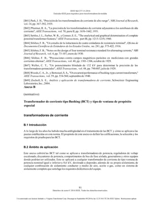 IEEE Std C57.13-2016
EstándarIEEE para requisitos para transformadoresde medida
91
Derechos de autor© 2016 IEEE. Todos los derechosreservados.
Uso autorizado con licencia limitado a: Virginia Transformer Corp. Descargó en Septiembre 09,2016 a las 12:25:36 UTC De IEEE Xplore. Restricciones aplicar.
[B41] Park, J. H., "Precisiónde los transformadores de corriente de alto rango", NBS Journal of Research,
vol. 14, pp. 367-392, 1935.
[B42] Pfuntner, R. A., "La precisiónde los transformadoresde corriente adyacentesa los autobuses de alta
corriente", AIEE Transactions, vol. 70, parteII, pp. 1656-1662, 1951.
[B43] Settles, J. L., Farber, W. R., y Conner, E. E., "The analytical and graphical determination of complete
potentialtransformerfeatures," AIEE Transactions, part III, pp. 1213-1219, 1960.
[B44] Silsbee, F. B., "Un estudio de la inductancia de cuatro estándares de resistencia terminal", Oficina de
DocumentosCientíficos de Estándares de losEstadosUnidos, no. 281, pp. 375-422, 1916.
[B45] Silsbee, F. B., "Notes on the design of four terminalresistancestandard foralternatingcurrents," NBS
Journal of Research, vol. 4, pp. 73-107, enero de1930.
[B46] Silsbee, F. B., "Precauciones contra campos magnéticos parásitos en mediciones con grandes
corrientes alternas", AIEE Transactions, vol. 48, pp. 1301-1306, octubre de 1929.
[B47] Weller, C. T., "Un potenciómetro blindado de 132 kV para determinar la precisión de los
transformadorespotenciales", AIEE Transactions, vol. 48, pp. 790-807, juliode 1929.
[B48]Woods,C.A., Jr., y Bottonari,S. A., "Overcurrentperformanceofbushing-typecurrenttransformers,"
AIEE Transactions, vol. 59, pp. 554-560, septiembrede 1940.
[B49] Zocholl, S. E., Análisis y aplicación de transformadores de corriente, Schweitzer Engineering
Laboratories, Inc., 2004.
Anexo B
(normativo)
Transformador de corriente tipo Bushing (BCT) y tipo de ventana de propósito
especial
transformadores de corriente
B.1 Introducción
A lo largo de los años ha habidomuchaambigüedad en el tratamientode las BCT y cómo se aplicana las
pautas establecidas en esta norma. El propósito de este anexoes definir las calificaciones, la selección y los
requisitos de pruebaparalas BCT.
B.2 Ámbito de aplicación
Este anexo cubrirá las BCT tal como se aplican a transformadores de potencia, reguladores de voltaje
escalonado, disyuntores de potencia, compartimentos de bus de fase aislada, generadores y otros equipos
donde podrían ser utilizados. Esto se aplicará a cualquier transformador de corriente de tipo ventana de
potencia nominal igual o inferior a 0,6 kV, destinado a depender, además de su propio aislamiento, de
cualquier combinación de aislamiento conductor y medio de aire, aceite o gas, como un sistema de
aislamiento completoquesatisfaga losrequisitosdieléctricosdel equipo.
 