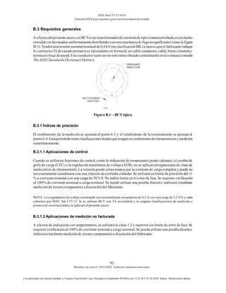 IEEE Std C57.13-2016
EstándarIEEE para requisitos para transformadoresde medida
92
Derechos de autor© 2016 IEEE. Todos los derechosreservados.
Uso autorizado con licencia limitado a: Virginia Transformer Corp. Descargó en Septiembre 09,2016 a las 12:25:36 UTC De IEEE Xplore. Restricciones aplicar.
B.3 Requisitos generales
A efectosdelpresenteanexo,unBCTesuntransformadordecorrientedetipoventanaenrolladoenunnúcleo
toroidalcondevanadosuniformementedistribuidosconunareactanciadefugainsignificante(véaselafigura
B.1). Tendráunatensiónnominalnominal de0,6kVsinclasificaciónBIL(a menosqueelfabricanteindique
lo contrario). El devanadoprimarioes típicamente en formade un cable conductor, cable, barra colectorao
terminalobujedepared.Esteconductorsueleserunsoloturnoubicadocentralmenteenlaventana(consulte
The IEEE Standards DictionaryOnline).
X2X1
Figura B.1—BCT típica
B.3.1 Índices de precisión
El rendimiento de la medición se ajustará al punto 6.3 y el rendimiento de la retransmisión se ajustará al
punto6.4.Estápermitidotenerclasificacionesdualesquetenganunrendimientoderetransmisiónymedición
simultáneamente.
B.3.1.1 Aplicaciones de control
Cuando se utilizaen funciones de control, como la indicación de temperatura (punto caliente), el cambiode
grifo de carga (LTC) o la regulación automática de voltaje(AVR), no se aplicandesignacionesde clase de
mediciónni de retransmisión. La relaciónpuedeseleccionarse por la corrientede carga completa y puede no
necesariamente coordinarse con una relación decorriente estándar. Se utilizará unlímitede precisióndel ±1
% a corrientenominal con una carga de 50 VA. No habrá límite en el error de fase. Se requiere verificación
al 100% de corriente nominal a carga nominal. Se puede utilizar una prueba directao indirecta (mediante
mediciónde errorescompuestos) a discrecióndel fabricante.
NOTA: Los reguladores de voltaje escalonado son nominalmente secundariosde 0,2 A con una carga de 3,5 VA y están
cubiertos por IEEE Std C57.15. Si se utilizan BCT con 5A secundaria y se asignan clasificaciones de medición o
protección convencionales, se aplicará el presente anexo.
B.3.1.2 Aplicaciones de medición no facturada
A efectos de indicación con amperímetros, se utilizará la clase 1.2 o superior sin límite de error de fase. Se
requiere verificaciónal 100% de corriente nominal a carga nominal. Se puedeutilizaruna pruebadirectao
indirecta(mediantemediciónde errores compuestos) a discrecióndel fabricante.
H1
PRIMARIO
DIRECTOR
SECUNDARIO
SINUOSO
 