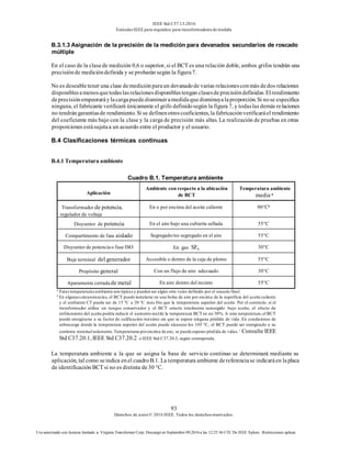IEEE Std C57.13-2016
EstándarIEEE para requisitos para transformadoresde medida
93
Derechos de autor© 2016 IEEE. Todos los derechosreservados.
Uso autorizado con licencia limitado a: Virginia Transformer Corp. Descargó en Septiembre 09,2016 a las 12:25:36 UTC De IEEE Xplore. Restricciones aplicar.
B.3.1.3 Asignación de la precisión de la medición para devanados secundarios de roscado
múltiple
En el caso de la clasede medición 0,6 o superior, si el BCT es una relación doble, ambos grifos tendrán una
precisiónde medicióndefinida y se probarán según la figura7.
No es deseabletener una clase demediciónparaun devanadode varias relacionesconmás dedos relaciones
disponiblesamenosquetodaslasrelacionesdisponiblestengan clasesdeprecisióndefinidas.Elrendimiento
deprecisiónempeoraráylacargapuededisminuiramedidaquedisminuyalaproporción.Si nose especifica
ninguna, el fabricante verificará únicamente el grifo definidosegún la figura 7, y todaslas demás relaciones
no tendrángarantíasde rendimiento. Si se definenotroscoeficientes, la fabricaciónverificaráel rendimiento
del coeficiente más bajo con la clase y la carga de precisión más altas. La realización de pruebas en otras
proporciones estásujetaa un acuerdo entre el productor y el usuario.
B.4 Clasificaciones térmicas continuas
B.4.1 Temperatura ambiente
Cuadro B.1. Temperatura ambiente
Aplicación
Ambiente con respecto a la ubicación
de BCT
Temperatura ambiente
media a
Transformador de potencia,
regulador de voltaje
En o por encima del aceite caliente 90°Cb
Disyuntor de potencia En el aire bajo una cubierta sellada 55°C
Compartimento de fase aislado Segregado/no segregado en el aire 55°C
Disyuntor de potencia o fase ISO En gas SF6 30°C
Buje terminal del generador Accesible o dentro de la caja de plomo 55°C
Propósito general Con un flujo de aire adecuado 30°C
Aparamenta cerrada de metal En aire dentro del recinto 55°C
a
Estastemperaturasambiente son típicasy pueden ser algún otro valor definido por el usuario final.
b
En algunascircunstancias, el BCT puede instalarse en una bolsa de aire por encima de la superficie del aceite caliente
y el ambiente CT puede ser de 15 °C a 20 °C más frío que la temperatura superior del aceite. Por el contrario, si el
transformador utiliza un tanque conservador y el BCT estaría totalmente sumergido bajo aceite, el efecto de
enfriamiento del aceite podría reducir el aumento realde la temperatura BCT en un 50%. A esta temperatura,el BCT
puede energizarse a su factor de calificación máximo sin que se espere ninguna pérdida de vida. En condiciones de
sobrecarga donde la temperatura superior del aceite puede alcanzar los 105 °C, el BCT puede ser energizado a su
corriente nominalsolamente.Temperaturasporencima de eso, se puede esperar pérdida de vidas. c
Consulte IEEE
Std C37.20.1, IEEE Std C37.20.2 o IEEE Std C37.20.3, según corresponda.
La temperatura ambiente a la que se asigna la base de servicio continuo se determinará mediante su
aplicación, tal como seindica enel cuadroB.1. La temperatura ambiente dereferenciase indicaráen laplaca
de identificación BCT si no es distinta de30 °C.
 
