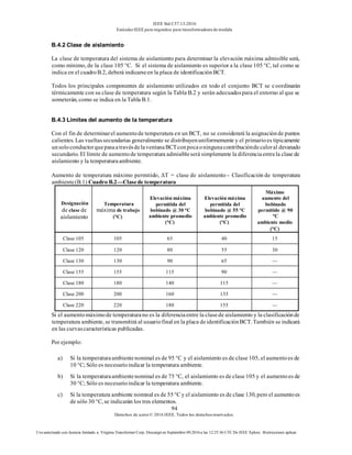 IEEE Std C57.13-2016
EstándarIEEE para requisitos para transformadoresde medida
94
Derechos de autor© 2016 IEEE. Todos los derechosreservados.
Uso autorizado con licencia limitado a: Virginia Transformer Corp. Descargó en Septiembre 09,2016 a las 12:25:36 UTC De IEEE Xplore. Restricciones aplicar.
B.4.2 Clase de aislamiento
La clase de temperatura del sistema de aislamiento para determinar la elevación máxima admisible será,
como mínimo, de la clase 105 °C. Si el sistema de aislamiento es superior a la clase 105 °C, tal como se
indica en el cuadroB.2, deberá indicarseen la placa de identificaciónBCT.
Todos los principales componentes de aislamiento utilizados en todo el conjunto BCT se coordinarán
térmicamente con su clase de temperatura según la Tabla B.2 y serán adecuadospara el entorno al que se
someterán, como se indica en la Tabla B.1.
B.4.3 Límites del aumento de la temperatura
Con el fin de determinarel aumentode temperatura en un BCT, no se considerará la asignaciónde puntos
calientes. Las vueltassecundarias generalmente se distribuyenuniformemente y el primarioes típicamente
unsoloconductorquepasaatravésdelaventanaBCTconpocaoningunacontribucióndecaloral devanado
secundario. El límite de aumentode temperatura admisibleserá simplemente la diferenciaentrela clase de
aislamiento y la temperaturaambiente.
Aumento de temperatura máximo permitido, ΔT = clase de aislamiento - Clasificación de temperatura
ambiente(B.1) Cuadro B.2—Clasede temperatura
Designación
de clase de
aislamiento
Temperatura
máxima de trabajo
(°C)
Elevación máxima
permitida del
bobinado @ 30 °C
ambiente promedio
(°C)
Elevación máxima
permitida del
bobinado @ 55 °C
ambiente promedio
(°C)
Máximo
aumento del
bobinado
permitido @ 90
°C
ambiente medio
(°C)
Clase 105 105 65 40 15
Clase 120 120 80 55 30
Clase 130 130 90 65 —
Clase 155 155 115 90 —
Clase 180 180 140 115 —
Clase 200 200 160 135 —
Clase 220 220 180 155 —
Si el aumentomáximode temperaturano es la diferenciaentre la clasede aislamiento y la clasificaciónde
temperatura ambiente, se transmitirá al usuariofinal en la placa deidentificaciónBCT. También se indicará
en las curvascaracterísticas publicadas.
Por ejemplo:
a) Si la temperaturaambientenominal es de 95 °C y el aislamiento es de clase 105, el aumentoes de
10 °C; Sólo es necesarioindicar la temperatura ambiente.
b) Si la temperaturaambientenominal es de 75 °C, el aislamiento es de clase 105 y el aumentoes de
30 °C; Sólo es necesarioindicar la temperatura ambiente.
c) Si la temperatura ambiente nominal es de 55°C y el aislamiento es de clase 130, pero el aumentoes
de sólo 30 °C, se indicarán los tres elementos.
 