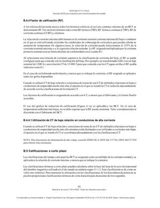 IEEE Std C57.13-2016
EstándarIEEE para requisitos para transformadoresde medida
95
Derechos de autor© 2016 IEEE. Todos los derechosreservados.
Uso autorizado con licencia limitado a: Virginia Transformer Corp. Descargó en Septiembre 09,2016 a las 12:25:36 UTC De IEEE Xplore. Restricciones aplicar.
B.4.4 Factor de calificación (RF)
A los efectos del presente anexo, todos los términos relativos al servicio continuo máximo de un BCT se
denominarán RF. Eso incluirá términos tales comoRFtérmica (TRF), RF térmica continua (CTRF), RF de
corrientecontinua (CCRF) y similares.
La relaciónde corrientemáxima debebasarseen la corriente nominalcontinua máximadel bujeo conductor
en el que se está utilizando, incluidas las condiciones de sobrecarga de corto plazo que puedan afectar su
aumento de temperatura. En algunos casos, la relación de corriente puede seleccionarse al 125% de la
corrientenominal máxima, o a la siguienterelaciónestándar. La RF asignadamultiplicadapor la corriente
primaria nominalseráun límiteabsoluto de conformidadconel cuadro B.1.
Al seleccionar una relación de corriente superior a la clasificación de corriente del buje, el RF se puede
configurar para que coincida con la clasificación del buje. Por ejemplo, un transformador GSU con un buje
nominal de 1200 A y una relación CT de 12 000:5 para que coincida con los CT aguas arriba, el RF podría
indicarsecomo0,1.
En el caso de un bobinadomultirelación, a menos que se indique lo contrario, el RF asignado se aplicará a
todos los grifos disponibles.
Cuando se utilicenCT de baja relacióno conexiones de tomas de una CT de múltiplesrelaciones en bujeso
conductores de ampacidad muchomás alta, el aparatoen el quese instalela CT se reducirá adecuadamente
de acuerdo conlas clasificaciones de la relación CT.
Los factores de calificación se asignaránde acuerdocon 6.5, a menos que el fabricante y el cliente finallo
acuerden.
El uso del gráfico de reducción de calificación (Figura 1) no es aplicable a las BCT. En el caso de
temperaturasambientemás bajas, no se debe suponerque la RF puede aumentar. Tales consideracionesse
discutirán conel fabricante del BCT.
B.4.4.1 Utilización de CT de baja relación en conductores de alta corriente
Cuando se utilicen CT de baja relacióno conexiones de toma de un CT de múltiplesrelaciones en bujes o
conductores de ampacidad muchomás alta mientrasestén destinadosa ser utilizadosa corrientes más bajas,
el aparatoen el que se instaleel CT se coordinaráadecuadamentecon lasclasificacionesCT.
NOTA: Para disyuntores de alimentación de alto voltaje, consulte NEMA SG-4, IEEE Std C37.04 e IEEE Std C37.010
para obtener más orientación.
B.5 Calificaciones a corto plazo
Las clasificacionesde tiempo cortopara lasBCT se asignaráncomo unmúltiplo dela corrientenominal y se
aplicarána la relación de corriente máxima, a menosquese indique lo contrario.
Las clasificaciones térmicas a corto plazo puedencalcularse sobre la base del área de la sección transversal
del alambre magnéticoutilizadoen el devanadosecundariosegún 11.1.2. Esta clasificaciónse da como un
valor rms simétrico. Para mantener la alineacióncon las clasificaciones de losdisyuntoresde potencia, se
puedenproporcionarclasificaciones térmicasde corta duraciónpara duracionesde tressegundos.
 
