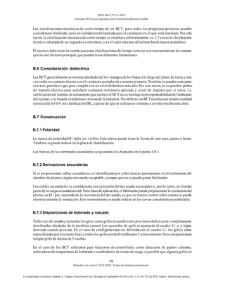 IEEE Std C57.13-2016
EstándarIEEE para requisitos para transformadoresde medida
96
Derechos de autor© 2016 IEEE. Todos los derechosreservados.
Uso autorizado con licencia limitado a: Virginia Transformer Corp. Descargó en Septiembre 09,2016 a las 12:25:36 UTC De IEEE Xplore. Restricciones aplicar.
Las clasificaciones mecánicas de corto tiempo de un BCT, para todos los propósitos prácticos, pueden
considerarseilimitadas, pero en realidadestánlimitadaspor el conductoren el que está instalado. Por esta
razón, la clasificación mecánica de corto tiempo se establecearbitrariamente en 2,7 veces la clasificación
térmica calculadade un segundo a corto plazo, y es el valor máximo delprimer buclemayor asimétrico.
El usuario debetener en cuenta queestas clasificacionesde tiempo corto no sonnecesariamente las mismas
que las del directorprincipal, quepuedentener diferentes limitaciones.
B.6 Consideración dieléctrica
Las BCT generalmentese montan alrededor de los vástagos de los bujes a lo largo del plano de tierray rara
vez están encontacto directoconel conductorportador de corriente primaria. También se puedenusar junto
con aire, petróleo o gas para cumplir con un nivel dieléctrico más alto. Por esta razón, no se pueden probar
de manera efectiva para satisfacer cualquier resistencia aplicada y nivel de impulso por sí solos. La
calificación del sistema deaislamientoqueincluyeel BCT en su montajeseráresponsabilidaddel fabricante
del equipo, o se basará enprácticasexitosasde la industria. Por defecto, unBCT tendríaunatensiónnominal
nominal de 0,6 kV sin clasificaciónBIL, a pesar de quese utilizanen sistemas a niveles muchomás altos.
B.7 Construcción
B.7.1 Polaridad
La marca de polaridad H1 debe ser visible. Esta marca puede tener la forma de una raya, punto o letras.
También se puedeindicar en la placade identificación.
Las marcas de los terminales secundariosse ajustarán a lo dispuesto enel punto 4.9.1.
B.7.2 Derivaciones secundarias
Si se proporcionan cables secundarios, se identificarán por color, marcas permanentes en el aislamientodel
alambre de plomoo algún otromedio aceptable, siempre queno se puedaquitar fácilmente.
Los cables secundarios se consideraránuna extensión del devanadosecundario y, por lo tanto, no forman
parte de la cargasecundariatotal. Parafinesde aplicación, el fabricantepuede proporcionarla resistenciadel
plomo, en Ω / pie, separadade la resistenciadel devanado, ya que no tienen control sobre cuántose puede
eliminar durante la instalación. Esto normalmentese puedeindicar en lascurvas característicaspublicadas.
B.7.3 Disposiciones de bobinado y roscado
Todos los devanados, incluidoslos giros entre grifos (cuandoestén provistos) debenestar completamente
distribuidos alrededor de la periferia central. Los acuerdos de grifo se ajustarán al cuadro 11, o a algún
derivado cuando proceda. En el caso de configuraciones no definidas en el cuadro 11, los grifos serán
especificadosporelusuariofinal,ytodoslosgrifosserándivisiblespor5comomínimo.Noseproporcionará
ningún grifo de menos de5 vueltas.
En el caso de los BCT utilizados para funciones de control tales como detección de puntos calientes,
indicadores de temperatura de bobinado o cambiadores de tomas de carga, es posible que algunos grifos(si
 