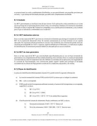 IEEE Std C57.13-2016
EstándarIEEE para requisitos para transformadoresde medida
97
Derechos de autor© 2016 IEEE. Todos los derechosreservados.
Uso autorizado con licencia limitado a: Virginia Transformer Corp. Descargó en Septiembre 09,2016 a las 12:25:36 UTC De IEEE Xplore. Restricciones aplicar.
se proporcionan) no estén completamente distribuidos, ya que generalmente son pequeñas porciones por
encima y / o por debajodel devanado principal, quedebe estar completamentedistribuido.
B.7.4 Acabado
Las BCT generalmente se clasificancomo de tipo interior. En la aplicación, estáncontenidosen un recinto
que los protege de la exposición directa a la luz solar y los elementos climáticos. El sistema de aislamiento
utilizadoen todoel conjuntoBCT deberáser compatibleconsu clasificación deaislamiento y con el entorno
para el que se utilizará de conformidadconel cuadroB.1.
B.7.4.1 BCT deslizantes externos
Este es un tipo especial de BCT que tiene un sistema de aislamiento que protegeel conjuntode la bobina
BCT de la exposición directa del clima. Se montan externamente en un buje terminal con un soporte
adecuado. No requieren cubierta protectora ni carcasa. Una unidad de esta construcción puede tener una
clasificaciónnominal BIL de 10 kV o superior, segúnlo definidoporel fabricante, y se indicaráen su placa
de identificación. El aislamiento protector deberá ser adecuadoparasu usoen exteriores.
B.7.4.2 BCT de clase generadora
Este es un tipo especial de BCT que está diseñado específicamente para su uso en bujes terminales de
generadoresoencompartimentosdefaseaisladosdondehayaltascorrientes.Estosseconstruyentípicamente
con materiales de clasede temperatura más alta. Debidoa la naturaleza de la aplicacióny las magnitudesde
la corriente de funcionamiento, esta construcción puede requerir medios para proteger el devanado
secundariode los efectosdel flujoparásitoexternode los conductoresadyacentes y de retorno.
B.7.5 Placas de identificación
La placa de identificación deberáajustarse al punto6.8 y podrá incluirla siguiente información:
a) La tensiónnominal delsistema(VSN) será de 0,6 kV (a menosquese indique lo contrario)
b) BIL – solo si corresponde
c) El RF puedeincluirlatemperaturaambientenominalyelaumentodelatemperatura,sicorresponde,
según B.4.3, es decir,
1) RF 1.5 @ 55°C
2) RF 2.0 @ 95°C / 1200A
3) RF 1.0 @ 55°C / 130 °C / 55 °C de subida Otros requisitos:
d) Clasificacióndel sistema de aislamiento. Puede combinarse con NSV, es decir,
1) Sistema de aislamiento:0.6kV / 105 °C / Indoor-oil
2) Nivel de aislamiento: 0.6kV / 10kV BIL / 130 °C / Interior-seco
 