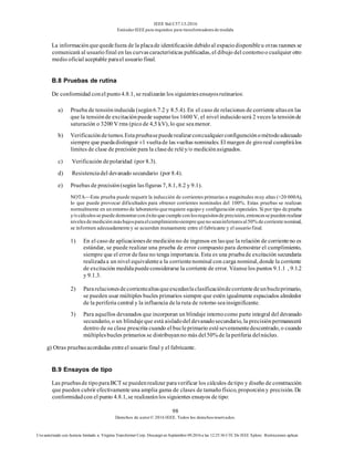 IEEE Std C57.13-2016
EstándarIEEE para requisitos para transformadoresde medida
98
Derechos de autor© 2016 IEEE. Todos los derechosreservados.
Uso autorizado con licencia limitado a: Virginia Transformer Corp. Descargó en Septiembre 09,2016 a las 12:25:36 UTC De IEEE Xplore. Restricciones aplicar.
La informaciónquequedefuera de la placade identificación debidoal espaciodisponibleu otras razones se
comunicará al usuariofinal en las curvascaracterísticas publicadas, el dibujo del contornoo cualquier otro
medio oficial aceptable parael usuario final.
B.8 Pruebas de rutina
De conformidad conel punto4.8.1, se realizarán los siguientesensayosrutinarios:
a) Prueba de tensióninducida (según6.7.2 y 8.5.4). En el caso de relaciones de corriente altasen las
que la tensiónde excitaciónpuede superarlos 1600 V, el nivel inducidoserá 2 veces la tensiónde
saturación o 3200 V rms (pico de 4,5 kV), lo que seamenor.
b) Verificacióndeturnos.Estapruebasepuederealizarconcualquierconfiguraciónométodoadecuado
siempre que puedadistinguir ±1 vueltade las vueltas nominales. El margen de giroreal cumplirálos
límites de clase de precisión para la clasede reléy/o mediciónasignados.
c) Verificación depolaridad (por 8.3).
d) Resistenciadel devanado secundario (por 8.4).
e) Pruebas de precisión(según lasfiguras 7, 8.1, 8.2 y 9.1).
NOTA—Esta prueba puede requerir la inducción de corrientes primarias a magnitudes muy altas (>20 000A),
lo que puede provocar dificultades para obtener corrientes nominales del 100%. Estas pruebas se realizan
normalmente en un entorno de laboratorio que requiere equipo y configuración especiales. Si por tipo de prueba
y/o cálculosse puede demostrarcon éxito que cumple con losrequisitosde precisión,entoncesse pueden realizar
nivelesde medición másbajospara elcumplimientosiempre que no seaninferioresal50% de corriente nominal,
se informen adecuadamente y se acuerden mutuamente entre el fabricante y el usuario final.
1) En el caso de aplicacionesde mediciónno de ingresos en lasque la relación de corrienteno es
estándar, se puede realizar una prueba de error compuesto para demostrar el cumplimiento,
siempre que el error defase no tenga importancia. Esta es una pruebade excitación secundaria
realizadaa un nivel equivalentea la corrientenominal con carga nominal, donde la corriente
de excitación medidapuedeconsiderarse la corriente de error. Véanselos puntos 9.1.1 , 9.1.2
y 9.1.3.
2) Pararelacionesdecorrientealtasqueexcedanlaclasificacióndecorrientedeunbucleprimario,
se pueden usar múltiples bucles primarios siempre que estén igualmente espaciados alrededor
de la periferia central y la influencia dela ruta de retorno seainsignificante.
3) Para aquellos devanados que incorporan un blindaje internocomo parte integral del devanado
secundario, o un blindajeque está aisladodel devanadosecundario, la precisiónpermanecerá
dentro de su clase prescrita cuando el bucleprimario estéseveramentedescentrado, o cuando
múltiplesbucles primarios se distribuyanno más del50% de la periferia delnúcleo.
g) Otras pruebasacordadas entreel usuario final y el fabricante.
B.9 Ensayos de tipo
Las pruebasde tipoparaBCT se puedenrealizar paraverificar los cálculos detipo y diseño de construcción
que pueden cubrir efectivamente una amplia gama de clases de tamañofísico, proporcióny precisión. De
conformidadcon el punto 4.8.1, se realizaránlos siguientes ensayos de tipo:
 