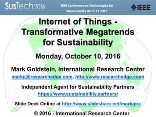 Internet of Things -
Transformative Megatrends
for Sustainability
Monday, October 10, 2016
Mark Goldstein, International Research Center
markg@researchedge.com, http://www.researchedge.com/
Independent Agent for Sustainability Partners
https://www.sustainability.partners/
Slide Deck Online at http://www.slideshare.net/markgirc
© 2016 - International Research Center
 