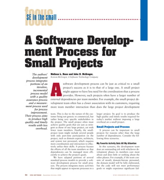 9 6 IEEE SOFTWARE September/October 2000 0740-7459/00/$10.00 © 2000 IEEE
team. This is due to the nature of the cus-
tomer being not generic or commercial, but
rather being very specific stakeholders in
the project. The small project often must
achieve quality goals that are just as strin-
gent as those of any large project, yet with
fewer team members. Finally, the small-
project team might include several people
with only part-time participation on the
project, such as domain experts, architects,
and system test personnel, which requires
more coordination and interaction to effec-
tively utilize their skills. A process focuses
the efforts of all the team members so that
dependencies can be managed more effi-
ciently to achieve the project’s goals.
We have adapted portions of several
standard process models to provide a soft-
ware development process for small proj-
ects. The process integrates many activities
that might appear in separate processes in a
larger project. Its goal is to produce the
high quality and timely results required for
today’s market without imposing a large
overhead on a small project.
Small Projects and Process
A process can be important to small
projects for reasons other than the large
number of dependencies. Consider the fol-
lowing three scenarios.
My Favorite Activity Gets All My Attention
In this scenario, the development team
does an outstanding job with whichever de-
velopment phases its members care most
about and does little or nothing about the
other phases. For example, if the team con-
sists of mostly domain-literate personnel,
the domain model will be fully elaborated,
but the code will not meet performance
goals or might experience significant fail-
focus
A Software Develop-
ment Process for
Small Projects
Melissa L. Russ and John D. McGregor,
Korson-McGregor, A Software Technology Company
The authors’
development
process integrates
portions of an
iterative,
incremental
process model
with a quality
assurance process
and a measure-
ment process used
for process
improvement.
Their process aims
to produce high
quality and timely
results with less
overhead.
A
software development process can be just as critical to a small
project’s success as it is to that of a large one. A small project
might appear to have less need for the coordination that a process
provides. However, such projects often have a larger number of
external dependencies per team member. For example, the small-project de-
velopment team often has a closer association with its customers, requiring
more team member interaction than does the large project development
SE in the small
 