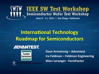 Interna'onal	
  Technology	
  
Roadmap	
  for	
  Semiconductors	
  
Dave	
  Armstrong	
  –	
  Advantest	
  
Ira	
  Feldman	
  –	
  Feldman	
  Engineering	
  
Marc	
  Loranger	
  -­‐	
  FormFactor	
  
	
  
 