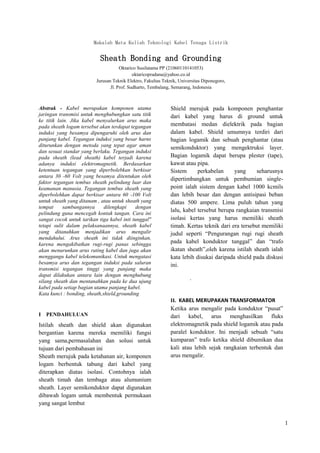 1
Makalah Mata Kuliah Teknologi Kabel Tenaga Listrik
Sheath Bonding and Grounding
Oktarico Susilatama PP (21060110141053)
oktaricopradana@yahoo.co.id
Jurusan Teknik Elektro, Fakultas Teknik, Universitas Diponegoro,
Jl. Prof. Sudharto, Tembalang, Semarang, Indonesia
Abstrak - Kabel merupakan komponen utama
jaringan transmisi untuk menghubungkan satu titik
ke titik lain. Jika kabel menyalurkan arus maka
pada sheath logam tersebut akan terdapat tegangan
induksi yang besamya dipengaruhi oleh arus dan
panjang kabel. Tegangan induksi yang besar harns
diturunkan dengan metoda yang tepat agar aman
dan sesuai standar yang berlaku. Tegangan induksi
pada sheath (lead sheath) kabel terjadi karena
adanya induksi elektromagnetik. Berdasarkan
ketentuan tegangan yang diperbolebkan berkisar
antara 30 -60 Volt yang besamya ditentukan oleh
faktor tegangan tembus sheath pelindung luar dan
keamanan manusia. Tegangan tembus sheath yang
diperbolehkan dapat berkisar antara 60 -100 Volt
untuk sheath yang ditanam , atau untuk sheath yang
tempat sambungannya dilengkapi dengan
pelindung guna mencegah kontak tangan. Cara ini
sangat cocok untuk tarikan tiga kabel inti tunggal"
tetapi sulit dalam pelaksanaannya, sheath kabel
yang ditanahkan menjadikan arus mengalir
mendahului. Arus sheath ini tidak diinginkan,
karena mengakibatkan rugi-rugi panas sebingga
akan menurunkan arus rating kabel dan juga akan
menggangu kabel telekomunikasi. Untuk mengatasi
besamya arus dan tegangan induksi pada saluran
transmisi tegangan tinggi yang panjang maka
dapat dilakukan antara lain dengan menghubung
silang sheath dan mentanahkan pada ke dua ujung
kabel pada setiap bagian utama panjang kabel.
Kata kunci : bonding, sheath,shield,grounding
I PENDAHULUAN
Istilah sheath dan shield akan digunakan
bergantian karena mereka memiliki fungsi
yang sama,permasalahan dan solusi untuk
tujuan dari pembahasan ini
Sheath merujuk pada ketahanan air, komponen
logam berbentuk tabung dari kabel yang
diterapkan diatas isolasi. Contohnya ialah
sheath timah dan tembaga atau alumunium
sheath. Layer semikonduktor dapat digunakan
dibawah logam untuk membentuk permukaan
yang sangat lembut
Shield merujuk pada komponen penghantar
dari kabel yang harus di ground untuk
membatasi medan dielektrik pada bagian
dalam kabel. Shield umumnya terdiri dari
bagian logamik dan sebuah penghantar (atau
semikonduktor) yang mengektruksi layer.
Bagian logamik dapat berupa plester (tape),
kawat atau pipa.
Sistem perkabelan yang seharusnya
dipertimbangkan untuk pembumian single-
point ialah sistem dengan kabel 1000 kcmils
dan lebih besar dan dengan antisipasi beban
diatas 500 ampere. Lima puluh tahun yang
lalu, kabel tersebut berupa rangkaian transmisi
isolasi kertas yang harus memiliki sheath
timah. Kertas teknik dari era tersebut memiliki
judul seperti “Pengurangan rugi rugi sheath
pada kabel konduktor tunggal” dan “trafo
ikatan sheath”,oleh karena istilah sheath ialah
kata lebih disukai daripada shield pada diskusi
ini.
.
II. KABEL MERUPAKAN TRANSFORMATOR
Ketika arus mengalir pada konduktor “pusat”
dari kabel, arus menghasilkan fluks
elektromagnetik pada shield logamik atau pada
paralel konduktor. Ini menjadi sebuah “satu
kumparan” trafo ketika shield dibumikan dua
kali atau lebih sejak rangkaian terbentuk dan
arus mengalir.
 