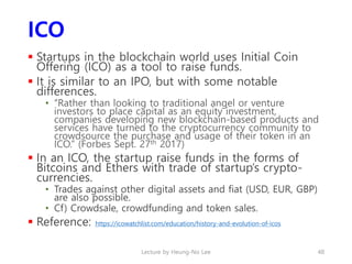 ICO
 Startups in the blockchain world uses Initial Coin
Offering (ICO) as a tool to raise funds.
 It is similar to an IP...