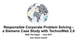 Responsible Corporate Problem Solving -
a Siemens Case Study with TechnoWeb 2.0
IEEE The Hague - June 2013
Isaac Newton Acquah
1
 