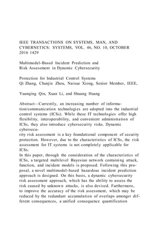 IEEE TRANSACTIONS ON SYSTEMS, MAN, AND
CYBERNETICS: SYSTEMS, VOL. 46, NO. 10, OCTOBER
2016 1429
Multimodel-Based Incident Prediction and
Risk Assessment in Dynamic Cybersecurity
Protection for Industrial Control Systems
Qi Zhang, Chunjie Zhou, Naixue Xiong, Senior Member, IEEE,
Yuanqing Qin, Xuan Li, and Shuang Huang
Abstract—Currently, an increasing number of informa-
tion/communication technologies are adopted into the industrial
control systems (ICSs). While these IT technologies offer high
flexibility, interoperability, and convenient administration of
ICSs, they also introduce cybersecurity risks. Dynamic
cybersecu-
rity risk assessment is a key foundational component of security
protection. However, due to the characteristics of ICSs, the risk
assessment for IT systems is not completely applicable for
ICSs.
In this paper, through the consideration of the characteristics of
ICSs, a targeted multilevel Bayesian network containing attack,
function, and incident models is proposed. Following this pro-
posal, a novel multimodel-based hazardous incident prediction
approach is designed. On this basis, a dynamic cybersecurity
risk assessment approach, which has the ability to assess the
risk caused by unknown attacks, is also devised. Furthermore,
to improve the accuracy of the risk assessment, which may be
reduced by the redundant accumulation of overlaps amongst dif-
ferent consequences, a unified consequence quantification
 