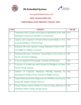 www.pgembeddedsystems.com
IEEE TRANSATION ON
INDUSTRIAL ELECTRONICS TITLES -2015
S.NO TITLES YEAR
1 Automated Fault Location and Isolation in Distribution Grids With
Distributed Control and Unreliable Communication
2015
2 Analysis and Comparison of Peak-to-Peak Current Ripple in Two-
Level and Multilevel PWM Inverters
2015
3 Enhanced DC-Link Capacitor Voltage Balancing Control of DC–
AC Multilevel Multileg Converters
2015
4 Industrial Electronics for Electric Transportation: Current State-of-
the-Art and Future Challenges
2015
5 A Novel Integrated Power Quality Controller for Microgrid 2015
6 A Review of Architectures and Concepts for Intelligence in Future
Electric Energy Systems
2015
7 Analysis of Capacitive Impedance Matching Networks for
Simultaneous Wireless Power Transfer to Multiple Devices
2015
8 Speed Measurement Error Suppression for PMSM Control System
Using Self-Adaption Kalman Observer
2015
9 Energy Sharing Control Scheme for State-of-Charge Balancing of
Distributed Battery Energy Storage System
2015
 