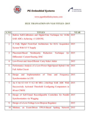 www.pgembeddedsystems.com
IEEE TRANSATION ON VLSI TITLES -2015
S.NO TITLES YEAR
1. Built-in Self-Calibration and Digital-Trim Technique for 14-Bit
SAR ADCs Achieving ±1 LSB INL
2015
2. A Fully Digital Front-End Architecture for ECG Acquisition
System With 0.5 V Supply
2015
3. Placement-Based Nonlinearity Reduction Technique for
Differential Current-Steering DAC
2015
4. Low-Power and Area-Efficient Carry Select Adder 2015
5. Performance Analysis of a Low-Power High-Speed Hybrid 1-bit
Full Adder Circuit
2015
6. Design and Implementation of Time and Frequency
Synchronization in LTE
2015
7. An 8 bit 0.3–0.8 V 0.2–40 MS/s 2-bit/Step SAR ADC With
Successively Activated Threshold Configuring Comparators in
40 nm CMOS
2015
8. Design of Self-Timed Reconfigurable Controllers for Parallel
Synchronization via Wagging
2015
9. Design of a Low-Voltage Low-Dropout Regulator 2015
10. Minitaur, an Event-Driven FPGA-Based Spiking Network 2015
 