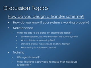 Discussion Topics
How do you design a transfer scheme?
• How do you know if your system is working properly?
• Maintenance
 What needs to be done on a periodic basis?
• Software updates, how do they effect the current system?
• Who maintains programming files?
• Standard breaker maintenance and time testing?
• Relay testing to validate accuracy?
• Training
 Who gets trained?
 What material is provided to make that individual
successful?
 