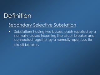 Definition
Secondary Selective Substation
• Substations having two busses, each supplied by a
normally-closed incoming line circuit breaker and
connected together by a normally-open bus tie
circuit breaker.
 