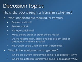 Discussion Topics
How do you design a transfer scheme?
• What conditions are required for transfer?
 Breaker positions?
 Breaker status?
 Voltage conditions?
 Make before break or break before make?
 Do we need to know about one side or both sides of
switchgear to initiate transfer?
 Flow Chart, Logic Chart or if then statements?
• What is the equipment arrangement?
 Where are current transformers going to be placed? Why?
 Where are potential transformers going to be placed? Why?
 