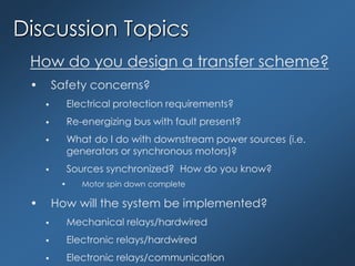 Discussion Topics
How do you design a transfer scheme?
• Safety concerns?
 Electrical protection requirements?
 Re-energizing bus with fault present?
 What do I do with downstream power sources (i.e.
generators or synchronous motors)?
 Sources synchronized? How do you know?
• Motor spin down complete
• How will the system be implemented?
 Mechanical relays/hardwired
 Electronic relays/hardwired
 Electronic relays/communication
 