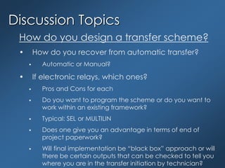 Discussion Topics
How do you design a transfer scheme?
• How do you recover from automatic transfer?
 Automatic or Manual?
• If electronic relays, which ones?
 Pros and Cons for each
 Do you want to program the scheme or do you want to
work within an existing framework?
 Typical: SEL or MULTILIN
 Does one give you an advantage in terms of end of
project paperwork?
 Will final implementation be “black box” approach or will
there be certain outputs that can be checked to tell you
where you are in the transfer initiation by technician?
 