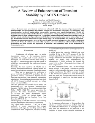IJETSE INTERNATIONAL JOURNAL OF EMERGING TECHNOLOGIES IN SCIENCES AND ENGINEERING, VOL.5, NO.3, MARCH 2012            72
2012 IJETSE


           A Review of Enhancement of Transient
               Stability by FACTS Devices
                                    Rahul Somalwar and Manish Khemariya
                                  Department of Electrical & Electronics Engg.
                           Datta Meghe Institute of Engg. Technology & Research, LNCT
                                                   Wardh, Bhopal

Abstract : In recent years, power demand has increased substantially while the expansion of power generation and
transmission has been severely limited due to limited resources and environmental restrictions. As a consequence, some
transmission lines are heavily loaded and the system stability becomes a power transfer-limiting factor. Flexible AC
transmission systems (FACTS) controllers have been mainly used for solving various power system steady state control
problems. However, recent studies reveal that FACTS controllers could be employed to enhance power system stability in
addition to their main function of power flow control. The literature shows an increasing interest in this subject for the
last three decades, where the enhancement of system stability using FACTS controllers has been extensively investigated.
This paper presents a comprehensive review on the research and developments in the power system stability enhancement
using FACTS Devices. In addition, some of the utility experience, real-world installations, and semiconductor technology
development have been reviewed and summarized & suggested a new technology Based on the advancement in
Semiconductor device .

                                                               or to control directly the real and reactive power flow in
                     I Introduction                            the line [6].
                                                               A unified power flow controller (UPFC) is the most
        Development of effective ways to utilize               promising device in the FACTS concept. It has the
transmission system to the maximum thermal                     ability to adjust the three control parameters, i.e. the bus
capabilities has caught much research attention in             voltage, transmission line reactance, and phase angle
resent year. This is one direct outcome of the concept of      between two buses, either simultaneously or
flexible A.C. transmission system (FACTS) aspects of           independently. A UPFC performs this through the
which have become possible due to advances in power            control of the in-phase voltage, quadrature voltage, and
electronics.                                                   shunt compensation.
Generally, the main objectives of FACTS are to                 The basic components of the UPFC are two voltage
increase the useable transmission capacity of lines and        source inverters (VSIs) sharing a common dc storage
control power flow over designated transmission routes.        capacitor, and connected to the power system through
       There are two generations for realization of            coupling transformers. One VSI is connected in shunt
power electronics-based FACTS controllers: the first           to the transmission system via a shunt transformer,
generation employs conventional thyristor-switched             while the other one is connected in series through a
capacitors and reactors, and quadrature tap-changing           series transformer. A basic UPFC functional scheme is
transformers, the second generation employs gate turn-         shown in fig 1
off (GTO) thyristor-switched converters as voltage
source converters (VSCs).
The first generation has resulted in the Static Var
Compensator (SVC), the Thyristor- Controlled Series
Capacitor (TCSC), and the Thyristor-Controlled Phase
Shifter (TCPS) [1;2]. The second generation has
produced the Static Synchronous Compensator
(STATCOM), the Static Synchronous Series
Compensator (SSSC), the Unified Power Flow
Controller (UPFC), and the Interline Power Flow
Controller (IPFC) [3 -5].
The two groups of FACTS controllers have distinctly
different operating and performance characteristics.           For the maximum effectiveness of the controllers, the
The Voltage source converter (VSC) can be used                 selection of installing locations and feedback signals of
uniformly to control transmission line voltage,                FACTS-based stabilizers must be investigated. On the
impedance, and angle by providing reactive shunt               other hand, the robustness of the stabilizers to the
compensation, series compensation, and phase shifting,         variations of power system operating conditions is
 