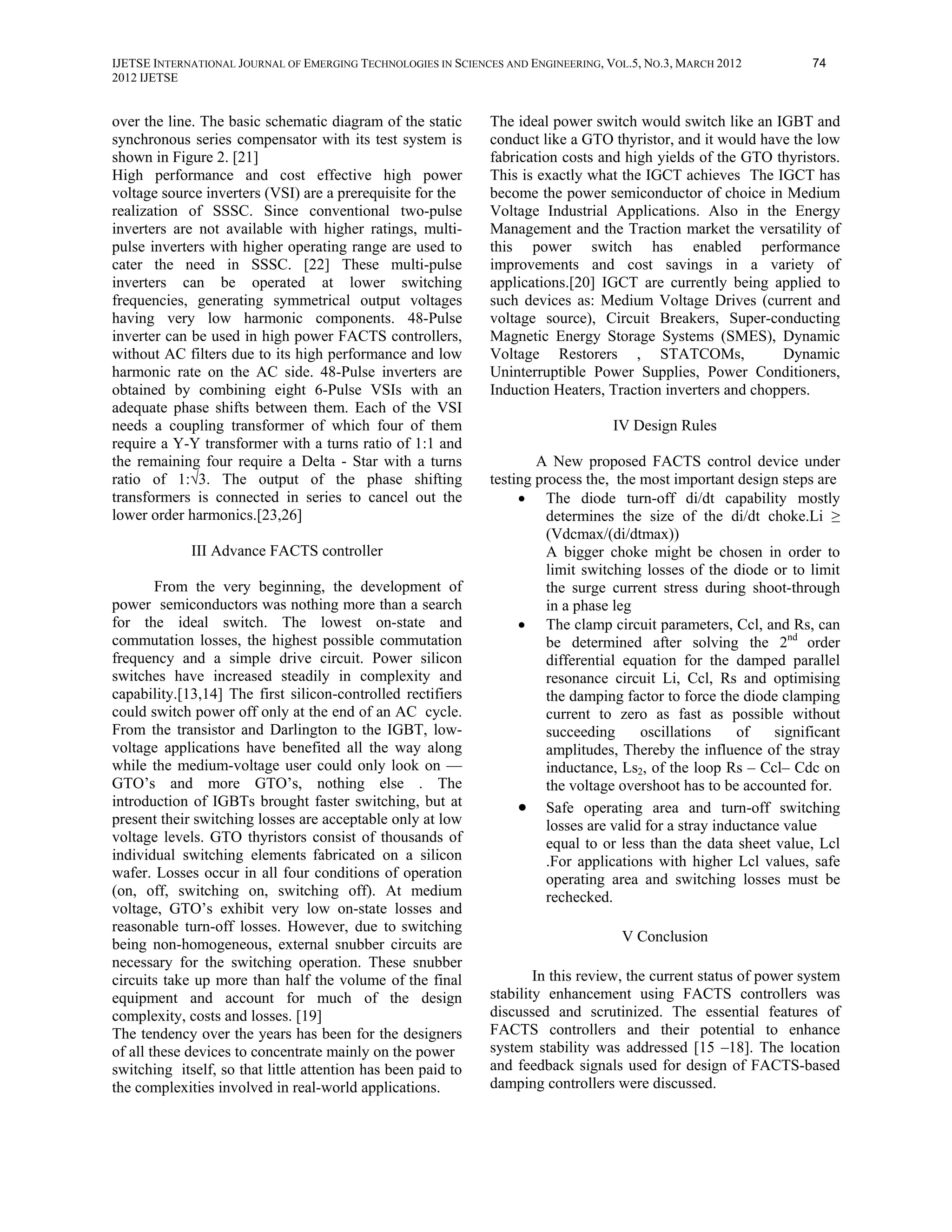 IJETSE INTERNATIONAL JOURNAL OF EMERGING TECHNOLOGIES IN SCIENCES AND ENGINEERING, VOL.5, NO.3, MARCH 2012           74
2012 IJETSE


over the line. The basic schematic diagram of the static       The ideal power switch would switch like an IGBT and
synchronous series compensator with its test system is         conduct like a GTO thyristor, and it would have the low
shown in Figure 2. [21]                                        fabrication costs and high yields of the GTO thyristors.
High performance and cost effective high power                 This is exactly what the IGCT achieves The IGCT has
voltage source inverters (VSI) are a prerequisite for the      become the power semiconductor of choice in Medium
realization of SSSC. Since conventional two-pulse              Voltage Industrial Applications. Also in the Energy
inverters are not available with higher ratings, multi-        Management and the Traction market the versatility of
pulse inverters with higher operating range are used to        this power switch has enabled performance
cater the need in SSSC. [22] These multi-pulse                 improvements and cost savings in a variety of
inverters can be operated at lower switching                   applications.[20] IGCT are currently being applied to
frequencies, generating symmetrical output voltages            such devices as: Medium Voltage Drives (current and
having very low harmonic components. 48-Pulse                  voltage source), Circuit Breakers, Super-conducting
inverter can be used in high power FACTS controllers,          Magnetic Energy Storage Systems (SMES), Dynamic
without AC filters due to its high performance and low         Voltage Restorers , STATCOMs,                 Dynamic
harmonic rate on the AC side. 48-Pulse inverters are           Uninterruptible Power Supplies, Power Conditioners,
obtained by combining eight 6-Pulse VSIs with an               Induction Heaters, Traction inverters and choppers.
adequate phase shifts between them. Each of the VSI
needs a coupling transformer of which four of them                                  IV Design Rules
require a Y-Y transformer with a turns ratio of 1:1 and
the remaining four require a Delta - Star with a turns                 A New proposed FACTS control device under
ratio of 1:√3. The output of the phase shifting                testing process the, the most important design steps are
transformers is connected in series to cancel out the               • The diode turn-off di/dt capability mostly
lower order harmonics.[23,26]                                            determines the size of the di/dt choke.Li ≥
                                                                         (Vdcmax/(di/dtmax))
             III Advance FACTS controller                                A bigger choke might be chosen in order to
                                                                         limit switching losses of the diode or to limit
        From the very beginning, the development of                      the surge current stress during shoot-through
power semiconductors was nothing more than a search                      in a phase leg
for the ideal switch. The lowest on-state and                       • The clamp circuit parameters, Ccl, and Rs, can
commutation losses, the highest possible commutation                     be determined after solving the 2nd order
frequency and a simple drive circuit. Power silicon                      differential equation for the damped parallel
switches have increased steadily in complexity and                       resonance circuit Li, Ccl, Rs and optimising
capability.[13,14] The first silicon-controlled rectifiers               the damping factor to force the diode clamping
could switch power off only at the end of an AC cycle.                   current to zero as fast as possible without
From the transistor and Darlington to the IGBT, low-                     succeeding      oscillations     of   significant
voltage applications have benefited all the way along                    amplitudes, Thereby the influence of the stray
while the medium-voltage user could only look on —                       inductance, Ls2, of the loop Rs – Ccl– Cdc on
GTO’s and more GTO’s, nothing else . The                                 the voltage overshoot has to be accounted for.
introduction of IGBTs brought faster switching, but at              • Safe operating area and turn-off switching
present their switching losses are acceptable only at low                losses are valid for a stray inductance value
voltage levels. GTO thyristors consist of thousands of                   equal to or less than the data sheet value, Lcl
individual switching elements fabricated on a silicon                    .For applications with higher Lcl values, safe
wafer. Losses occur in all four conditions of operation                  operating area and switching losses must be
(on, off, switching on, switching off). At medium                        rechecked.
voltage, GTO’s exhibit very low on-state losses and
reasonable turn-off losses. However, due to switching
                                                                                     V Conclusion
being non-homogeneous, external snubber circuits are
necessary for the switching operation. These snubber
circuits take up more than half the volume of the final                In this review, the current status of power system
equipment and account for much of the design                   stability enhancement using FACTS controllers was
complexity, costs and losses. [19]                             discussed and scrutinized. The essential features of
The tendency over the years has been for the designers         FACTS controllers and their potential to enhance
of all these devices to concentrate mainly on the power        system stability was addressed [15 –18]. The location
switching itself, so that little attention has been paid to    and feedback signals used for design of FACTS-based
the complexities involved in real-world applications.          damping controllers were discussed.
 