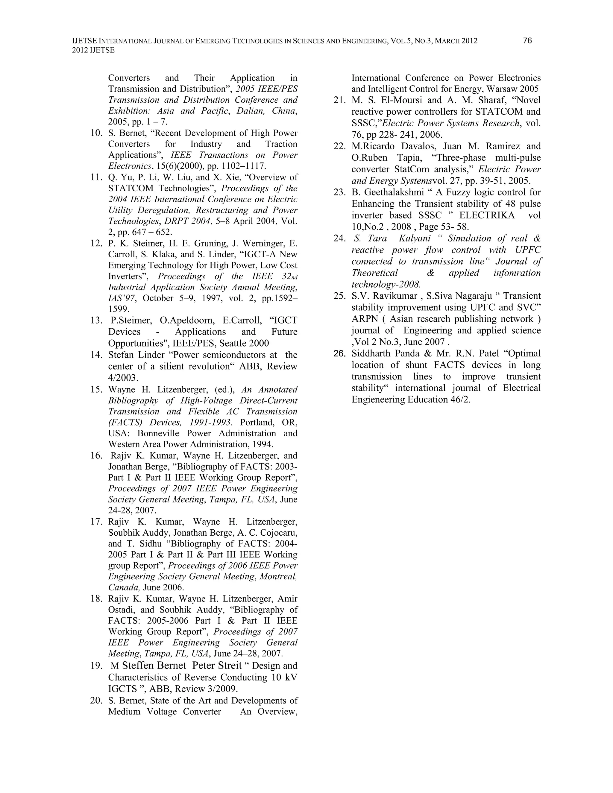 IJETSE INTERNATIONAL JOURNAL OF EMERGING TECHNOLOGIES IN SCIENCES AND ENGINEERING, VOL.5, NO.3, MARCH 2012         76
2012 IJETSE


        Converters     and    Their     Application    in                International Conference on Power Electronics
        Transmission and Distribution”, 2005 IEEE/PES                    and Intelligent Control for Energy, Warsaw 2005
        Transmission and Distribution Conference and                21. M. S. El-Moursi and A. M. Sharaf, “Novel
        Exhibition: Asia and Pacific, Dalian, China,                    reactive power controllers for STATCOM and
        2005, pp. 1 – 7.                                                SSSC,”Electric Power Systems Research, vol.
    10. S. Bernet, “Recent Development of High Power                    76, pp 228- 241, 2006.
        Converters     for   Industry    and     Traction           22. M.Ricardo Davalos, Juan M. Ramirez and
        Applications”, IEEE Transactions on Power                       O.Ruben Tapia, “Three-phase multi-pulse
        Electronics, 15(6)(2000), pp. 1102–1117.                        converter StatCom analysis,” Electric Power
    11. Q. Yu, P. Li, W. Liu, and X. Xie, “Overview of                  and Energy Systemsvol. 27, pp. 39-51, 2005.
        STATCOM Technologies”, Proceedings of the                   23. B. Geethalakshmi “ A Fuzzy logic control for
        2004 IEEE International Conference on Electric                  Enhancing the Transient stability of 48 pulse
        Utility Deregulation, Restructuring and Power
                                                                        inverter based SSSC ” ELECTRIKA vol
        Technologies, DRPT 2004, 5–8 April 2004, Vol.
                                                                        10,No.2 , 2008 , Page 53- 58.
        2, pp. 647 – 652.
    12. P. K. Steimer, H. E. Gruning, J. Werninger, E.              24. S. Tara Kalyani “ Simulation of real &
        Carroll, S. Klaka, and S. Linder, “IGCT-A New                   reactive power flow control with UPFC
        Emerging Technology for High Power, Low Cost                    connected to transmission line“ Journal of
        Inverters”, Proceedings of the IEEE 32nd                        Theoretical        & applied infomration
        Industrial Application Society Annual Meeting,                  technology-2008.
        IAS’97, October 5–9, 1997, vol. 2, pp.1592–                 25. S.V. Ravikumar , S.Siva Nagaraju “ Transient
        1599.                                                           stability improvement using UPFC and SVC”
    13. P.Steimer, O.Apeldoorn, E.Carroll, “IGCT                        ARPN ( Asian research publishing network )
        Devices    -     Applications   and    Future                   journal of Engineering and applied science
        Opportunities", IEEE/PES, Seattle 2000                          ,Vol 2 No.3, June 2007 .
    14. Stefan Linder “Power semiconductors at the                  26. Siddharth Panda & Mr. R.N. Patel “Optimal
        center of a silient revolution“ ABB, Review                     location of shunt FACTS devices in long
        4/2003.                                                         transmission lines to improve transient
    15. Wayne H. Litzenberger, (ed.), An Annotated                      stability“ international journal of Electrical
          Bibliography of High-Voltage Direct-Current                   Engieneering Education 46/2.
          Transmission and Flexible AC Transmission
          (FACTS) Devices, 1991-1993. Portland, OR,
          USA: Bonneville Power Administration and
          Western Area Power Administration, 1994.
    16.    Rajiv K. Kumar, Wayne H. Litzenberger, and
          Jonathan Berge, “Bibliography of FACTS: 2003-
          Part I & Part II IEEE Working Group Report”,
          Proceedings of 2007 IEEE Power Engineering
          Society General Meeting, Tampa, FL, USA, June
          24-28, 2007.
    17.   Rajiv K. Kumar, Wayne H. Litzenberger,
          Soubhik Auddy, Jonathan Berge, A. C. Cojocaru,
          and T. Sidhu “Bibliography of FACTS: 2004-
          2005 Part I & Part II & Part III IEEE Working
          group Report”, Proceedings of 2006 IEEE Power
          Engineering Society General Meeting, Montreal,
          Canada, June 2006.
    18.   Rajiv K. Kumar, Wayne H. Litzenberger, Amir
          Ostadi, and Soubhik Auddy, “Bibliography of
          FACTS: 2005-2006 Part I & Part II IEEE
          Working Group Report”, Proceedings of 2007
          IEEE Power Engineering Society General
          Meeting, Tampa, FL, USA, June 24–28, 2007.
    19.    M Steffen Bernet Peter Streit “ Design and
          Characteristics of Reverse Conducting 10 kV
          IGCTS ”, ABB, Review 3/2009.
    20. S. Bernet, State of the Art and Developments of
          Medium Voltage Converter         An Overview,
 