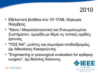 2010
• Εθελοντική βοήθεια στο 10ο ITAB, Κέρκυρα,
  Νοέμβρης
• "Νάνο / Μικροηλεκτρονική και Ενσωματωμένα
  Συστήματα», ημερίδα με θέμα τις τοπικές ομάδες
  έρευνας
• "ΠΩΣ ΝΑ", μελέτες και σεμινάρια σταδιοδρομίας,
  Δρ Αθανάσιος Κακαρούντας
• "Engineering in presurgical evaluation for epilepsy
  surgery", Δρ Βασίλης Κόκκινος

visit   www.ieee.gr
 