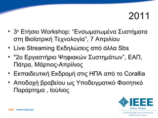 2011
• 3ο Ετήσιο Workshop: “Ενσωματωμένα Συστήματα
  στη Βιοϊατρική Τεχνολογία”, 7 Απριλίου
• Live Streaming Εκδηλώσεις από άλλα Sbs
• "2ο Εργαστήριο Ψηφιακών Συστημάτων”, ΕΑΠ,
  Πάτρα, Μάρτιος-Απρίλιος
• Εκπαιδευτική Εκδρομή στις ΗΠΑ από το Corallia
• Αποδοχή βραβείου ως Υποδειγματικό Φοιτητικό
  Παράρτημα , Ιούλιος

visit   www.ieee.gr
 