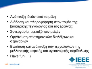 • Ανάπτυξη ιδεών από τα μέλη
   • Διάδοση και πληροφόρηση στον τομέα της
     βιοϊατρικής τεχνολογίας και της έρευνας
   • Συνεργασία μεεταξύ των μελών
   • Οργάνωση επιστημονικών διαλέξεων και
     σεμιναρίων
   • Βελτίωση και ανάπτυξη των τεχνολογιών της
     μελλοντικής ιατρικής και υγειονομικής περίθαλψης
   • Have fun... :)

visit   www.ieee.gr
 