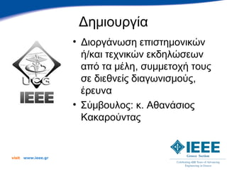 Δημιουργία
                      • Διοργάνωση επιστημονικών
                        ή/και τεχνικών εκδηλώσεων
                        από τα μέλη, συμμετοχή τους
                        σε διεθνείς διαγωνισμούς,
                        έρευνα
                      • Σύμβουλος: κ. Αθανάσιος
                        Κακαρούντας


visit   www.ieee.gr
 