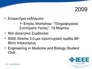 2009
• Εναρκτήρια εκδήλωση:
     – 1ο Ετήσιο Workshop: “Πληροφοριακά
         Συστήματα Υγείας”, 19 Μαρτίου
• Νέο Διοικητικό Συμβούλιο
• IEEE Xtreme 3.0,μια προπτυχιακή ομάδα,98η
  θέση παγκοσμίως
• Engineering in Medicine and Biology Student
  Club


visit   www.ieee.gr
 