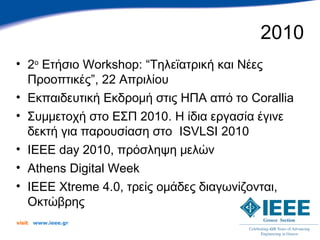 2010
• 2ο Ετήσιο Workshop: “Τηλεϊατρική και Νέες
  Προοπτικές”, 22 Απριλίου
• Εκπαιδευτική Εκδρομή στις ΗΠΑ από το Corallia
• Συμμετοχή στο ΕΣΠ 2010. Η ίδια εργασία έγινε
  δεκτή για παρουσίαση στο ISVLSI 2010
• IEEE day 2010, πρόσληψη μελών
• Athens Digital Week
• IEEE Xtreme 4.0, τρείς ομάδες διαγωνίζονται,
  Οκτώβρης
visit   www.ieee.gr
 