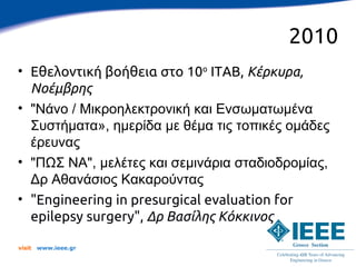 2010
• Εθελοντική βοήθεια στο 10ο ITAB, Κέρκυρα,
  Νοέμβρης
• "Νάνο / Μικροηλεκτρονική και Ενσωματωμένα
  Συστήματα», ημερίδα με θέμα τις τοπικές ομάδες
  έρευνας
• "ΠΩΣ ΝΑ", μελέτες και σεμινάρια σταδιοδρομίας,
  Δρ Αθανάσιος Κακαρούντας
• "Engineering in presurgical evaluation for
  epilepsy surgery", Δρ Βασίλης Κόκκινος

visit   www.ieee.gr
 