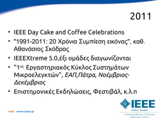 2011
• IEEE Day Cake and Coffee Celebrations
• "1991-2011: 20 Χρόνια Συμπίεση εικόνας", καθ.
  Αθανάσιος Σκόδρας
• IEEEXtreme 5.0,έξι ομάδες διαγωνίζονται
• “1ος Εργαστηριακός Κύκλος Συστημάτων
  Μικροελεγκτών”, ΕΑΠ,Πάτρα, Νοέμβριος-
  Δεκέμβριος
• Επιστημονικές Εκδηλώσεις, Φεστιβάλ, κ.λ.π


visit   www.ieee.gr
 