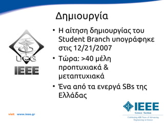 Δημιουργία
                      • Η αίτηση δημιουργίας του
                        Student Branch υπογράφηκε
                        στις 12/21/2007
                      • Τώρα: >40 μέλη
                        προπτυχιακά &
                        μεταπτυχιακά
                      • Ένα από τα ενεργά SBs της
                        Ελλάδας

visit   www.ieee.gr
 
