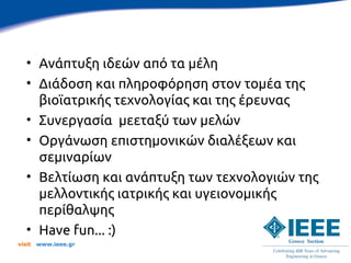 • Ανάπτυξη ιδεών από τα μέλη
   • Διάδοση και πληροφόρηση στον τομέα της
     βιοϊατρικής τεχνολογίας και της έρευνας
   • Συνεργασία μεεταξύ των μελών
   • Οργάνωση επιστημονικών διαλέξεων και
     σεμιναρίων
   • Βελτίωση και ανάπτυξη των τεχνολογιών της
     μελλοντικής ιατρικής και υγειονομικής
     περίθαλψης
   • Have fun... :)
visit   www.ieee.gr
 